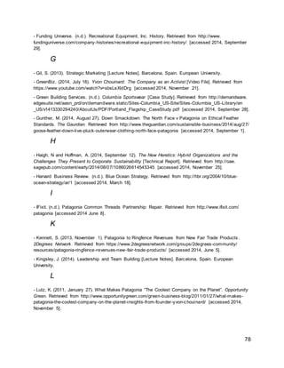 78
- Funding Universe. (n.d.). Recreational Equipment, Inc. History. Retrieved from http://www.
fundinguniverse.com/company-histories/recreational-equipment-inc-history/ [accessed 2014, September
29].
G
- Gil, S. (2013). Strategic Marketing [Lecture Notes]. Barcelona, Spain. European University.
- GreenBiz. (2014, July 18). Yvon Chouinard: The Company as an Activist [Video File]. Retrieved from
https://www.youtube.com/watch?v=sbsLeXldDrg [accessed 2014, November 21].
- Green Building Services. (n.d.). Columbia Sportswear [Case Study]. Retrieved from http://demandware.
edgesuite.net/aasn_prd/on/demandware.static/Sites-Columbia_US-Site/Sites-Columbia_US-Library/en
_US/v1413330294240/AboutUs/PDF/Portland_Flagship_CaseStudy.pdf [accessed 2014, September 28].
- Gunther, M. (2014, August 27). Down Smackdown: The North Face v Patagonia on Ethical Feather
Standards. The Gaurdian. Retrieved from http://www.theguardian.com/sustainable-business/2014/aug/27/
goose-feather-down-live-pluck-outerwear-clothing-north-face-patagonia [accessed 2014, September 1].
H
- Haigh, N and Hoffman, A. (2014, September 12). The New Heretics: Hybrid Organizations and the
Challenges They Present to Corporate Sustainability [Technical Report]. Retrieved from http://oae.
sagepub.com/content/early/2014/08/07/1086026614545345 [accessed 2014, November 25].
- Harvard Business Review. (n.d.). Blue Ocean Strategy. Retrieved from http://hbr.org/2004/10/blue-
ocean-strategy/ar/1 [accessed 2014, March 18].
I
- IFixit. (n.d.). Patagonia Common Threads Partnership: Repair. Retrieved from http://www.ifixit.com/
patagonia [accessed 2014 June 8].
K
- Kennett, S. (2013, November 1). Patagonia to Ringfence Revenues from New Fair Trade Products.
2Degrees Network. Retrieved from https://www.2degreesnetwork.com/groups/2degrees-community/
resources/patagonia-ringfence-revenues-new-fair-trade-products/ [accessed 2014, June 5].
- Kingsley, J. (2014). Leadership and Team Building [Lecture Notes]. Barcelona, Spain. European
University.
L
- Lutz, K. (2011, January 27). What Makes Patagonia “The Coolest Company on the Planet”. Opportunity
Green. Retrieved from http://www.opportunitygreen.com/green-business-blog/2011/01/27/what-makes-
patagonia-the-coolest-company-on-the-planet-insights-from-founder-yvon-chouinard/ [accessed 2014,
November 5].
 