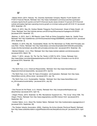 79
M
- Market Watch. (2014, February 18). Columbia Sportswear Company Reports Fourth Quarter and
FY2013 Financial Results. Retrieved from http://www.marketwatch.com/story/columbia-sportswear-
company-reports-fourth-quarter-and-fy2013-financial-results-raises-dividend-12-percent-2014-financial-
outlook-anticipates-high-teen-operating-income-growth-on-mid-teen-sales-growth-2014-02-18 [accessed
2014, November 27].
- Martín, H. (2012, May 24). Outdoor Retailer Patagonia Puts Environment Ahead of Sales Growth. LA
Times. Retrieved from http://articles.latimes.com/2012/may/24/business/la-fi-patagonia-20120525
[accessed 2014, November 27].
-Martinez, A. (2013, April 1). REI Reports Lower Profit as Online Competition Heats Up. Seattle Times.
Retrieved from http://seattletimes.com/html/businesstechnology/2020688483_reisalesxml.html [accessed
2014, November 2].
- Medland, D. (2014, May 26). ‘Sustainability’ Moves into The Mainstream as ‘Profits With Principles and
Less Risk’. Forbes. Retrieved from http://www.forbes.com/sites/dinamedland/2014/05/26/sustainability-
moves-into-the-mainstream-as-profits-with-principles-and-less-risk/ [accessed 2014, November 25].
- Merriam-Webster. (n.d.). Piton. Retrieved from http://www.merriam-webster.com/dictionary/piton
[accessed 2014, March 18].
- Mohin, T. (2012, January 18). The Top Ten Trends in CSR For 2012. Forbes. Retrieved from
http://www.forbes.com/sites/forbesleadershipforum/2012/01/18/the-top-10-trends-in-csr-for-2012/
[accessed 2014, November 25].
N
- The North Face. (n.d.). Chemical Responsibility. Retrieved from http://www.thenorthface.eu/
blog/eu/en/chemical-responsibility [accessed 2014, April 8].
- The North Face. (n.d.). Over 40 Years of Innovation and Exploration. Retrieved from http://www.
thenorthface.com/en_US/our-story/ [accessed 2014, July 15].
- The North Face. (n.d.). Sustainability: Overview. Retrieved from http://www.thenorthface.com/
en_US/innovation/sustainability/ [accessed 2014, July 25].
O
- One Percent for the Planet. (n.d.). Historty. Retrieved from http://onepercentfortheplanet.org/
about/history/ [accessed 2014, April 14].
- Oregon Photos. (2014, November 8). REI, Recreational Equipment Inc., “The Co-op” Since 1938. The
Oregon Photos. Retrieved from http://www.oregonphotos.com/REI-history1.html [accessed 2014,
September 29].1
- Outdoor Nation. (n.d.). About The Outdoor Nation. Retrieved from http://outdoornation.org/page/about-2
[accessed 2014, September 20].
- The Outdoor Industry Association. (2004). Exploring the Active Lifestyle [Technical Report]. Retrieved
from http://www.outdoorfoundation.org/pdf/ResearchActiveLifestyleExecutive.pdf [accessed 2014, April
8].
 