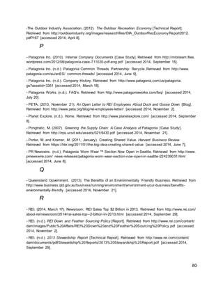 80
-The Outdoor Industry Association. (2012). The Outdoor Recreation Economy [Technical Report].
Retrieved from http://outdoorindustry.org/images/researchfiles/OIA_OutdoorRecEconomyReport2012.
pdf?167 [accessed 2014, April 8].
P
- Patagonia Inc. (2010). Internal Company Documents [Case Study]. Retrieved from http://mitsteam.files.
wordpress.com/2012/08/patagonia-case-711020-pdf-eng.pdf [accessed 2014, September 15].
- Patagonia Inc. (n.d.). Patagonia Common Threads Partnership: Recycle. Retrieved from http://www.
patagonia.com/eu/enES/ common-threads/ [accessed 2014, June 9].
- Patagonia Inc. (n.d.). Company History. Retrieved from http://www.patagonia.com/us/patagonia.
go?assetid=3351 [accessed 2014, March 18].
- Patagonia Works. (n.d.). FAQ’s. Retrieved from http://www.patagoniaworks.com/faq/ [accessed 2014,
July 20].
- PETA. (2013, November 21). An Open Letter to REI Employees About Duck and Goose Down [Blog].
Retrieved from http://www.peta.org/blog/rei-employees-letter/ [accessed 2014, November 2].
- Planet Explore. (n.d.). Home. Retrieved from http://www.planetexplore.com/ [accessed 2014, September
8].
- Pongtratic, M. (2007). Greening the Supply Chain: A Case Analysis of Patagonia [Case Study].
Retrieved from http://irps.ucsd.edu/assets/021/8430.pdf [accessed 2014, November 21].
- Porter, M. and Kramer, M. (2011, January). Creating Shared Value. Harvard Business Review.
Retrieved from https://hbr.org/2011/01/the-big-idea-creating-shared-value [accessed 2014, June 7].
- PR Newswire. (n.d.). Patagonia Worn Wear ™ Section Now Open in Seattle. Retrieved from http://www.
prnewswire.com/ news-releases/patagonia-worn-wear-section-now-open-in-seattle-224239031.html
[accessed 2014, June 8].
Q
- Queensland Government. (2013). The Benefits of an Environmentally Friendly Business. Retrieved from
http://www.business.qld.gov.au/business/running/environment/environment-your-business/benefits-
environmentally-friendly [accessed 2014, November 21].
R
- REI. (2014, March 17). Newsroom: REI Sales Top $2 Billion in 2013. Retrieved from http://www.rei.com/
about-rei/newsroom/2014/rei-sales-top--2-billion-in-2013.html [accessed 2014, September 29].
- REI. (n.d.). REI Down and Feather Sourcing Policy [Report]. Retrieved from http://www.rei.com/content/
dam/images/Public%20Affairs/REI%20Down%20and%20Feather%20Sourcing%20Policy.pdf [accessed
2014, November 2].
- REI. (n.d.). 2013 Stewardship Report [Technical Report]. Retrieved from http://www.rei.com/content/
dam/documents/pdf/Stewardship%20Reports/2013%20Stewardship%20Report.pdf [accessed 2014,
September 29].
 