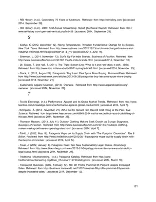 81
- REI History. (n.d.). Celebrating 75 Years of Adventure. Retrieved from http://reihistory.com/ [accessed
2014, September 29].
- REI History. (n.d.). 2007: First Annual Stewardship Report [Technical Report]. Retrieved from http://
www.reihistory.com/open-text-vertical.php?xd=58 [accessed 2014, September 29].
S
- Seelye, K. (2012, December 12). Rising Temperatures Threaten Fundamental Change for Ski Slopes.
New York Times. Retrieved from http://www.nytimes.com/2012/12/13/us/climate-change-threatens-ski-
industrys-livelihood.html?pagewanted=all &_r=0 [accessed 2014, June 14].
- Sherman, L. (2014, November 13). Surf’s Up For Indie Brands. Business of Fashion. Retrieved from
http://www.businessoffashion.com/2014/11/surfs-indie-brands.html [accessed 2014, November 18].
- Dr. Slaper, T. and Hall, T. (2011). The Triple Bottom Line: What is it and How does it work. IBRC.
Retrieved from http://www.ibrc.indiana.edu/ibr/2011/spring/article2.html [accessed 2014, November 25].
- Stock, K. (2013, August 28). Patagonia’s ‘Buy Less’ Plea Spurs More Buying. BusinessWeek. Retrieved
from http://www.businessweek.com/articles/2013-08-28/patagonias-buy-less-plea-spurs-more-buying
[accessed 2014, November 21].
- Sustainable Apparel Coalition. (2014). Overview. Retrieved from http://www.apparelcoalition.org/
overview/ [accessed 2014, November 21].
T
- Textile Exchange. (n.d.). Performance Apparel and its Global Market Trends. Retrieved from http://www.
teonline.com/knowledge-centre/performance-apparel-global-market.html [accessed 2014, April 7].
-Thompson, A. (2014, November 21). 2014 Set for Record Hot; Record Cold Thing of the Past. Live
Science. Retrieved from http://www.livescience.com/48849-2014-set-for-record-hot-record-cold-thing-of-
the-past.html [accessed 2014, November 25].
- Thomson Reuters. (2013, July 11). Outdoor Clothing Makers Seek Growth as Europe Stagnates.
Business of Fashion. Retrieved from http://www.businessoffashion.com/2013/07/outdoor-clothing-
makers-seek-growth-as-europe-stagnates.html [accessed 2014, April 7].
- Tohill, J. (2012, May 18). Patagonia Maps out its Supply Chain with “The Footprint Chronicles”. The 9
Billion. Retrieved from http://www.the9billion.com/2012/05/18/patagonia-maps-out-its-supply-chain-with-
the-footprint-chronicles/ [accessed 2014, April 14].
- Tossi, J. (2012, January 4). Patagonia Road Test New Sustainability Legal Status. Bloomberg.
Retrieved from http://www.bloomberg.com/news/2012-01-04/patagonia-road-tests-new-sustainability-
legal-status.html [accessed 2014, November 21].
- Traditional Mountaineering. (n.d.). Patagonia Catalog. Retrieved from http://www.
traditionalmountaineering.org/Book_Chouinard1972Catalog.html [accessed 2014, March 18].
- Transworld Business. (2009, February 12). REI 08’ Profits Plummet 65 Percent Despite Increased
Sales. Retrieved from http://business.transworld.net/13107/news/rei-08-profits-plummet-65-percent-
despite-increased-sales/ [accessed 2014, December 12].
 