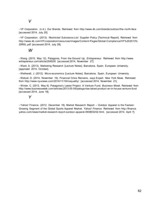 82
V
- VF Corporation. (n.d.). Our Brands. Retrieved from http://www.vfc.com/brands/outdoor/the-north-face
[accessed 2014, July 20].
- VF Corporation. (2013). Restricted Substance List: Supplier Policy [Technical Report]. Retrieved from
http://www.vfc.com/VF/corporation/resources/images/Content-Pages/Global-Compliance/VF%202013%
20RSL.pdf [accessed 2014, July 28].
W
- Wang. (2010, May 12). Patagonia, From the Ground Up. Entrepreneur. Retrieved from http://www.
entrepreneur.com/article/206536 [accessed 2014, November 27].
- Ward, A. (2013). Marketing Research [Lecture Notes]. Barcelona, Spain. European University.
[approved 2014, October].
- Wetherall, J. (2012). Micro-economics [Lecture Notes]. Barcelona, Spain. European University.
- Wetzel, O. (2014, November 19). Financial Crisis Remains, says Expert. New York News. Retrieved
from http://www.nyunews.com/2014/11/19/inequality/ [accessed 2014, November 21].
- Winter, C. (2013, May 6). Patagonia’s Latest Project: A Venture Fund. Business Week. Retrieved from
http://www.businessweek.com/articles/2013-05-06/patagonias-latest-product-an-in-house-venture-fund
[accessed 2014, June 18].
Y
- Yahoo! Finance. (2012, December 18). Market Research Report – Outdoor Apparel is the Fastest-
Growing Segment of the Global Sports Apparel Market. Yahoo! Finance. Retrieved from http://finance.
yahoo.com/news/market-research-report-outdoor-apparel-090800202.html, [accessed 2014, April 7].
 