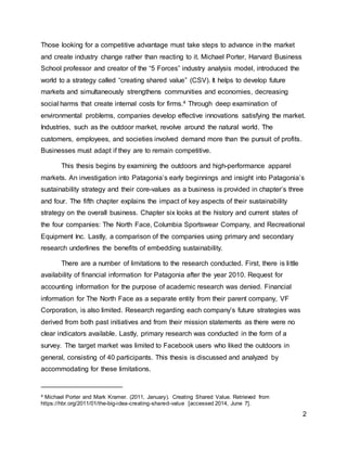 2
Those looking for a competitive advantage must take steps to advance in the market
and create industry change rather than reacting to it. Michael Porter, Harvard Business
School professor and creator of the “5 Forces” industry analysis model, introduced the
world to a strategy called “creating shared value” (CSV). It helps to develop future
markets and simultaneously strengthens communities and economies, decreasing
social harms that create internal costs for firms.4 Through deep examination of
environmental problems, companies develop effective innovations satisfying the market.
Industries, such as the outdoor market, revolve around the natural world. The
customers, employees, and societies involved demand more than the pursuit of profits.
Businesses must adapt if they are to remain competitive.
This thesis begins by examining the outdoors and high-performance apparel
markets. An investigation into Patagonia’s early beginnings and insight into Patagonia’s
sustainability strategy and their core-values as a business is provided in chapter’s three
and four. The fifth chapter explains the impact of key aspects of their sustainability
strategy on the overall business. Chapter six looks at the history and current states of
the four companies: The North Face, Columbia Sportswear Company, and Recreational
Equipment Inc. Lastly, a comparison of the companies using primary and secondary
research underlines the benefits of embedding sustainability.
There are a number of limitations to the research conducted. First, there is little
availability of financial information for Patagonia after the year 2010. Request for
accounting information for the purpose of academic research was denied. Financial
information for The North Face as a separate entity from their parent company, VF
Corporation, is also limited. Research regarding each company’s future strategies was
derived from both past initiatives and from their mission statements as there were no
clear indicators available. Lastly, primary research was conducted in the form of a
survey. The target market was limited to Facebook users who liked the outdoors in
general, consisting of 40 participants. This thesis is discussed and analyzed by
accommodating for these limitations.
4 Michael Porter and Mark Kramer. (2011, January). Creating Shared Value. Retrieved from
https://hbr.org/2011/01/the-big-idea-creating-shared-value [accessed 2014, June 7].
 