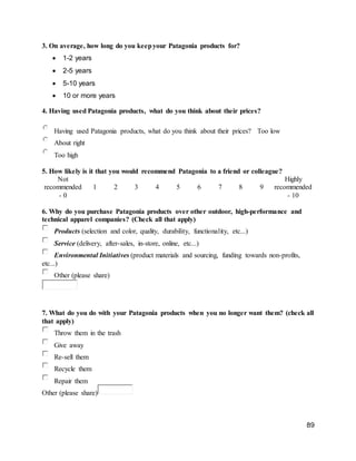89
3. On average, how long do you keepyour Patagonia products for?
 1-2 years
 2-5 years
 5-10 years
 10 or more years
4. Having used Patagonia products, what do you think about their prices?
Having used Patagonia products, what do you think about their prices? Too low
About right
Too high
5. How likely is it that you would recommend Patagonia to a friend or colleague?
Not
recommended
- 0
1 2 3 4 5 6 7 8 9
Highly
recommended
- 10
6. Why do you purchase Patagonia products over other outdoor, high-performance and
technical apparel companies? (Check all that apply)
Products (selection and color, quality, durability, functionality, etc...)
Service (delivery, after-sales, in-store, online, etc...)
Environmental Initiatives (product materials and sourcing, funding towards non-profits,
etc...)
Other (please share)
7. What do you do with your Patagonia products when you no longer want them? (check all
that apply)
Throw them in the trash
Give away
Re-sell them
Recycle them
Repair them
Other (please share)
 