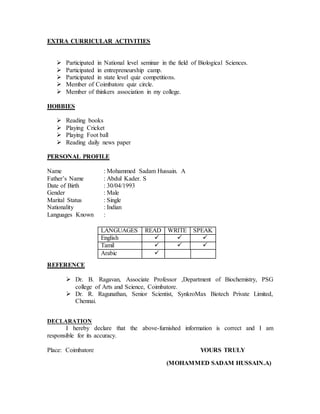 EXTRA CURRICULAR ACTIVITIES
 Participated in National level seminar in the field of Biological Sciences.
 Participated in entrepreneurship camp.
 Participated in state level quiz competitions.
 Member of Coimbatore quiz circle.
 Member of thinkers association in my college.
HOBBIES
 Reading books
 Playing Cricket
 Playing Foot ball
 Reading daily news paper
PERSONAL PROFILE
Name : Mohammed Sadam Hussain. A
Father’s Name : Abdul Kader. S
Date of Birth : 30/04/1993
Gender : Male
Marital Status : Single
Nationality : Indian
Languages Known :
REFERENCE
 Dr. B. Ragavan, Associate Professor ,Department of Biochemistry, PSG
college of Arts and Science, Coimbatore.
 Dr. R. Ragunathan, Senior Scientist, SynkroMax Biotech Private Limited,
Chennai.
DECLARATION
I hereby declare that the above-furnished information is correct and I am
responsible for its accuracy.
Place: Coimbatore YOURS TRULY
(MOHAMMED SADAM HUSSAIN.A)
LANGUAGES READ WRITE SPEAK
English   
Tamil   
Arabic 
 