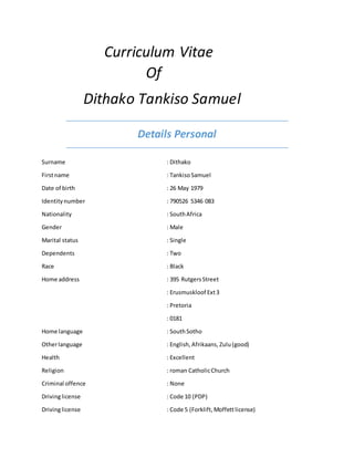 Curriculum Vitae
Of
Dithako Tankiso Samuel
Details Personal
Surname : Dithako
Firstname : TankisoSamuel
Date of birth : 26 May 1979
Identitynumber : 790526 5346 083
Nationality : SouthAfrica
Gender : Male
Marital status : Single
Dependents : Two
Race : Black
Home address : 395 RutgersStreet
: Erusmuskloof Ext3
: Pretoria
: 0181
Home language : SouthSotho
Otherlanguage : English, Afrikaans, Zulu(good)
Health : Excellent
Religion : roman CatholicChurch
Criminal offence : None
Drivinglicense : Code 10 (PDP)
Drivinglicense : Code 5 (Forklift, Moffettlicense)
 