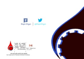 dopic2014@gmail.com
07705542391
‫كوردستان‬ ‫نةوىت‬ ‫زانيارى‬ ‫بؤ‬ ‫دؤر‬ ‫كخراوى‬َ‫ي‬ِ‫ر‬                         
Door Organization for Petroleum Information of Kurdistan 		
‫خاوەىن‬ ‫دۆر‬ ‫ڕێکخراوى‬
)2427( ‫ژمارە‬ ‫موڵەىت‬
‫ڕێکخراوە‬ ‫فەرمانگەى‬ ‫ى‬
‫حکومەىت‬ ‫ناحکومیەکاىن‬
	.‫کوردستانە‬ ‫هەرێمى‬
Dopic Organ @DopicOrgan
 