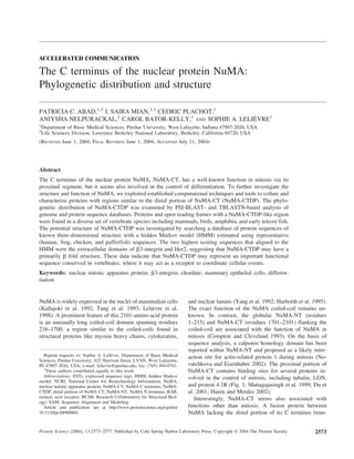 ACCELERATED COMMUNICATION
The C terminus of the nuclear protein NuMA:
Phylogenetic distribution and structure
PATRICIA C. ABAD,1,3
I. SAIRA MIAN,2,3
CEDRIC PLACHOT,1
ANIYSHA NELPURACKAL,1
CAROL BATOR-KELLY,1
AND SOPHIE A. LELIÈVRE1
1
Department of Basic Medical Sciences, Purdue University, West Lafayette, Indiana 47907-2026, USA
2
Life Sciences Division, Lawrence Berkeley National Laboratory, Berkeley, California 94720, USA
(RECEIVED June 1, 2004; FINAL REVISION June 1, 2004; ACCEPTED July 11, 2004)
Abstract
The C terminus of the nuclear protein NuMA, NuMA-CT, has a well-known function in mitosis via its
proximal segment, but it seems also involved in the control of differentiation. To further investigate the
structure and function of NuMA, we exploited established computational techniques and tools to collate and
characterize proteins with regions similar to the distal portion of NuMA-CT (NuMA-CTDP). The phylo-
genetic distribution of NuMA-CTDP was examined by PSI-BLAST- and TBLASTN-based analysis of
genome and protein sequence databases. Proteins and open reading frames with a NuMA-CTDP-like region
were found in a diverse set of vertebrate species including mammals, birds, amphibia, and early teleost fish.
The potential structure of NuMA-CTDP was investigated by searching a database of protein sequences of
known three-dimensional structure with a hidden Markov model (HMM) estimated using representative
(human, frog, chicken, and pufferfish) sequences. The two highest scoring sequences that aligned to the
HMM were the extracellular domains of ␤3-integrin and Her2, suggesting that NuMA-CTDP may have a
primarily ␤ fold structure. These data indicate that NuMA-CTDP may represent an important functional
sequence conserved in vertebrates, where it may act as a receptor to coordinate cellular events.
Keywords: nuclear mitotic apparatus protein; ␤3-integrin; chordate; mammary epithelial cells; differen-
tiation
NuMA is widely expressed in the nuclei of mammalian cells
(Kallajoki et al. 1992; Tang et al. 1993; Lelièvre et al.
1998). A prominent feature of this 2101-amino-acid protein
is an unusually long coiled-coil domain spanning residues
216–1700, a region similar to the coiled-coils found in
structural proteins like myosin heavy chains, cytokeratins,
and nuclear lamins (Yang et al. 1992; Harborth et al. 1995).
The exact function of the NuMA coiled-coil remains un-
known. In contrast, the globular NuMA-NT (residues
1–215) and NuMA-CT (residues 1701–2101) flanking the
coiled-coil are associated with the function of NuMA in
mitosis (Compton and Cleveland 1993). On the basis of
sequence analysis, a calponin homology domain has been
reported within NuMA-NT and proposed as a likely inter-
action site for actin-related protein 1 during mitosis (No-
vatchkova and Eisenhaber 2002). The proximal portion of
NuMA-CT contains binding sites for several proteins in-
volved in the control of mitosis, including tubulin, LGN,
and protein 4.1R (Fig. 1; Mattagajasingh et al. 1999; Du et
al. 2001; Haren and Merdes 2002).
Interestingly, NuMA-CT seems also associated with
functions other than mitosis. A fusion protein between
NuMA lacking the distal portion of its C terminus (trun-
Reprint requests to: Sophie A. Lelièvre, Department of Basic Medical
Sciences, Purdue University, 625 Harrison Street, LYNN, West Lafayette,
IN 47907-2026, USA; e-mail: lelievre@purdue.edu; fax: (765) 494-0781.
3
These authors contributed equally to this work.
Abbreviations: ESTs, expressed sequence tags; HMM, hidden Markov
model; NCBI, National Center for Biotechnology Information; NuMA,
nuclear mitotic apparatus protein; NuMA-CT, NuMA C terminus; NuMA-
CTDP, distal portion of NuMA CT; NuMA-NT, NuMA N terminus; RAR,
retinoic acid receptor; RCSB, Research Collaboratory for Structural Biol-
ogy; SAM, Sequence Alignment and Modeling.
Article and publication are at http://www.proteinscience.org/cgi/doi/
10.1110/ps.04906804.
Protein Science (2004), 13:2573–2577. Published by Cold Spring Harbor Laboratory Press. Copyright © 2004 The Protein Society 2573
 