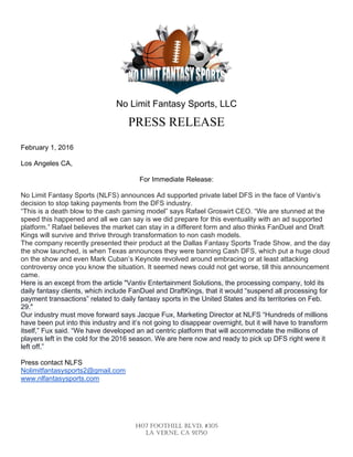 No Limit Fantasy Sports, LLC
1407 FOOTHILL BLVD, #305
LA VERNE, CA 91750
PRESS RELEASE
February 1, 2016
Los Angeles CA,
For Immediate Release:
No Limit Fantasy Sports (NLFS) announces Ad supported private label DFS in the face of Vantiv’s
decision to stop taking payments from the DFS industry.
“This is a death blow to the cash gaming model” says Rafael Groswirt CEO. “We are stunned at the
speed this happened and all we can say is we did prepare for this eventuality with an ad supported
platform.” Rafael believes the market can stay in a different form and also thinks FanDuel and Draft
Kings will survive and thrive through transformation to non cash models.
The company recently presented their product at the Dallas Fantasy Sports Trade Show, and the day
the show launched, is when Texas announces they were banning Cash DFS, which put a huge cloud
on the show and even Mark Cuban’s Keynote revolved around embracing or at least attacking
controversy once you know the situation. It seemed news could not get worse, till this announcement
came.
Here is an except from the article "Vantiv Entertainment Solutions, the processing company, told its
daily fantasy clients, which include FanDuel and DraftKings, that it would “suspend all processing for
payment transactions” related to daily fantasy sports in the United States and its territories on Feb.
29."
Our industry must move forward says Jacque Fux, Marketing Director at NLFS “Hundreds of millions
have been put into this industry and it’s not going to disappear overnight, but it will have to transform
itself,” Fux said. “We have developed an ad centric platform that will accommodate the millions of
players left in the cold for the 2016 season. We are here now and ready to pick up DFS right were it
left off.”
Press contact NLFS
Nolimitfantasysports2@gmail.com
www.nlfantasysports.com
 