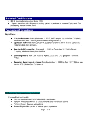 Personal Qualifications
• B.SC. chemical engineering, Syria, 1996
• 15 years experience in oil /gas processing, gained experience in process Equipment, Gas
processing and all Utilities plant.
Professional Experience
Work History :
• Process Engineer : from September 1, 2010 to 23 August 2015 - Gasco Company,
Habshan /Bab plant Division(technical service department )
• Operation instructor: from January 1, 2005 to September 2010 - Gasco Company,
Habshan /Bab plant Division.
• Assistant shift controller: from April 11, 2003 to December 31, 2005 - Gasco
Company, Habshan /Bab plant Division.
• (shift engineer ): from Jan ,1997 to April 9, 2003 (Dez LPG gas plant – Conoco
Phillips
• Operation Supervisor developee: from September 1, 1996 to ,Dec 1997 (Gibbsa gas
plant – SGC (Syrian Gas Company )
Skills gained from experience including :
Process Engineering skill:
• Perform Material Balance/Stoichiometric calculations
• Perform Principles of Units of Measurements and conversion factors
• Perform Energy Balance calculations
• Review Physical Properties of natural gas components
Page: 1 of 5
 