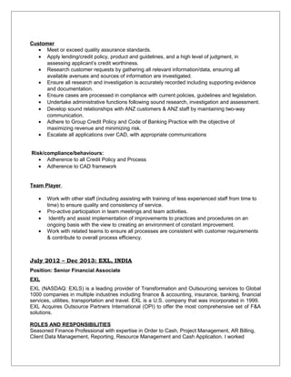 Customer
• Meet or exceed quality assurance standards.
• Apply lending/credit policy, product and guidelines, and a high level of judgment, in
assessing applicant’s credit worthiness.
• Research customer requests by gathering all relevant information/data, ensuring all
available avenues and sources of information are investigated.
• Ensure all research and investigation is accurately recorded including supporting evidence
and documentation.
• Ensure cases are processed in compliance with current policies, guidelines and legislation.
• Undertake administrative functions following sound research, investigation and assessment.
• Develop sound relationships with ANZ customers & ANZ staff by maintaining two-way
communication.
• Adhere to Group Credit Policy and Code of Banking Practice with the objective of
maximizing revenue and minimizing risk.
• Escalate all applications over CAD, with appropriate communications
Risk/compliance/behaviours:
• Adherence to all Credit Policy and Process
• Adherence to CAD framework
Team Player
• Work with other staff (including assisting with training of less experienced staff from time to
time) to ensure quality and consistency of service.
• Pro-active participation in team meetings and team activities.
• Identify and assist implementation of improvements to practices and procedures on an
ongoing basis with the view to creating an environment of constant improvement.
• Work with related teams to ensure all processes are consistent with customer requirements
& contribute to overall process efficiency.
July 2012 – Dec 2013: EXL, INDIA
Position: Senior Financial Associate
EXL
EXL (NASDAQ: EXLS) is a leading provider of Transformation and Outsourcing services to Global
1000 companies in multiple industries including finance & accounting, insurance, banking, financial
services, utilities, transportation and travel. EXL is a U.S. company that was incorporated in 1999.
EXL Acquires Outsource Partners International (OPI) to offer the most comprehensive set of F&A
solutions.
ROLES AND RESPONSIBILITIES
Seasoned Finance Professional with expertise in Order to Cash, Project Management, AR Billing,
Client Data Management, Reporting, Resource Management and Cash Application. I worked
 