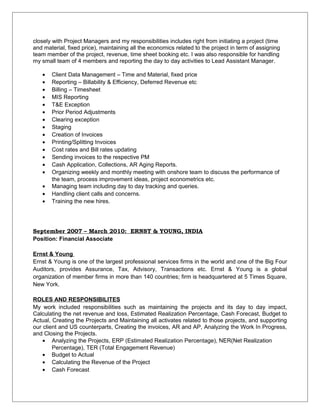 closely with Project Managers and my responsibilities includes right from initiating a project (time
and material, fixed price), maintaining all the economics related to the project in term of assigning
team member of the project, revenue, time sheet booking etc. I was also responsible for handling
my small team of 4 members and reporting the day to day activities to Lead Assistant Manager.
• Client Data Management – Time and Material, fixed price
• Reporting – Billability & Efficiency, Deferred Revenue etc
• Billing – Timesheet
• MIS Reporting
• T&E Exception
• Prior Period Adjustments
• Clearing exception
• Staging
• Creation of Invoices
• Printing/Splitting Invoices
• Cost rates and Bill rates updating
• Sending invoices to the respective PM
• Cash Application, Collections, AR Aging Reports.
• Organizing weekly and monthly meeting with onshore team to discuss the performance of
the team, process improvement ideas, project econometrics etc.
• Managing team including day to day tracking and queries.
• Handling client calls and concerns.
• Training the new hires.
September 2007 – March 2010: ERNST & YOUNG, INDIA
Position: Financial Associate
Ernst & Young
Ernst & Young is one of the largest professional services firms in the world and one of the Big Four
Auditors, provides Assurance, Tax, Advisory, Transactions etc. Ernst & Young is a global
organization of member firms in more than 140 countries; firm is headquartered at 5 Times Square,
New York.
ROLES AND RESPONSIBILITES
My work included responsibilities such as maintaining the projects and its day to day impact,
Calculating the net revenue and loss, Estimated Realization Percentage, Cash Forecast, Budget to
Actual, Creating the Projects and Maintaining all activates related to those projects, and supporting
our client and US counterparts, Creating the invoices, AR and AP, Analyzing the Work In Progress,
and Closing the Projects.
• Analyzing the Projects, ERP (Estimated Realization Percentage), NER(Net Realization
Percentage), TER (Total Engagement Revenue)
• Budget to Actual
• Calculating the Revenue of the Project
• Cash Forecast
 