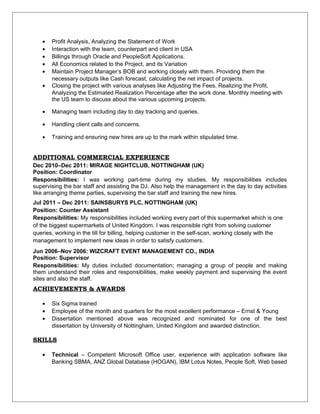 • Profit Analysis, Analyzing the Statement of Work
• Interaction with the team, counterpart and client in USA
• Billings through Oracle and PeopleSoft Applications.
• All Economics related to the Project, and its Variation
• Maintain Project Manager’s BOB and working closely with them. Providing them the
necessary outputs like Cash forecast, calculating the net impact of projects.
• Closing the project with various analyses like Adjusting the Fees, Realizing the Profit,
Analyzing the Estimated Realization Percentage after the work done. Monthly meeting with
the US team to discuss about the various upcoming projects.
• Managing team including day to day tracking and queries.
• Handling client calls and concerns.
• Training and ensuring new hires are up to the mark within stipulated time.
ADDITIONAL COMMERCIAL EXPERIENCE
Dec 2010–Dec 2011: MIRAGE NIGHTCLUB, NOTTINGHAM (UK)
Position: Coordinator
Responsibilities: I was working part-time during my studies. My responsibilities includes
supervising the bar staff and assisting the DJ. Also help the management in the day to day activities
like arranging theme parties, supervising the bar staff and training the new hires.
Jul 2011 – Dec 2011: SAINSBURYS PLC, NOTTINGHAM (UK)
Position: Counter Assistant
Responsibilities: My responsibilities included working every part of this supermarket which is one
of the biggest supermarkets of United Kingdom. I was responsible right from solving customer
queries, working in the till for billing, helping customer in the self-scan, working closely with the
management to implement new ideas in order to satisfy customers.
Jun 2006–Nov 2006: WIZCRAFT EVENT MANAGEMENT CO., INDIA
Position: Supervisor
Responsibilities: My duties included documentation; managing a group of people and making
them understand their roles and responsibilities, make weekly payment and supervising the event
sites and also the staff.
ACHIEVEMENTS & AWARDS
• Six Sigma trained
• Employee of the month and quarters for the most excellent performance – Ernst & Young
• Dissertation mentioned above was recognized and nominated for one of the best
dissertation by University of Nottingham, United Kingdom and awarded distinction.
SKILLS
• Technical – Competent Microsoft Office user, experience with application software like
Banking SBMA, ANZ Global Database (HOGAN), IBM Lotus Notes, People Soft, Web based
 