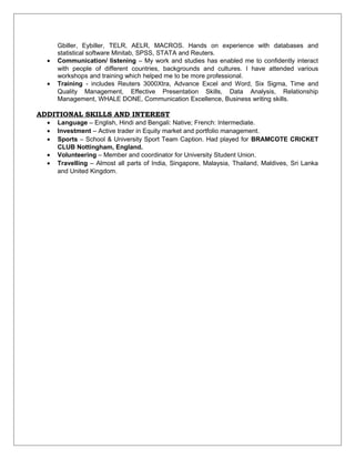 Gbiller, Eybiller, TELR, AELR, MACROS. Hands on experience with databases and
statistical software Minitab, SPSS, STATA and Reuters.
• Communication/ listening – My work and studies has enabled me to confidently interact
with people of different countries, backgrounds and cultures. I have attended various
workshops and training which helped me to be more professional.
• Training - includes Reuters 3000Xtra, Advance Excel and Word, Six Sigma, Time and
Quality Management, Effective Presentation Skills, Data Analysis, Relationship
Management, WHALE DONE, Communication Excellence, Business writing skills.
ADDITIONAL SKILLS AND INTEREST
• Language – English, Hindi and Bengali: Native; French: Intermediate.
• Investment – Active trader in Equity market and portfolio management.
• Sports – School & University Sport Team Caption. Had played for BRAMCOTE CRICKET
CLUB Nottingham, England.
• Volunteering – Member and coordinator for University Student Union.
• Travelling – Almost all parts of India, Singapore, Malaysia, Thailand, Maldives, Sri Lanka
and United Kingdom.
 