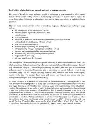 12
2.6. Usability of visual thinking methods and tools in western countries
The usage of knowledge maps and other graphical techniques is now prevalent in all sectors of
human activity and are widely advertised by marketing companies. For example there is created the
portal Biggerplate (2016) that yearly collects information about users of theese tools in different
countries.
There are many human activities sectors of knowledge maps and other graphical techniques usage
such as:
life management, (Life management (2010)),
personal graphic organizers (Rowland, (2013),
brainstorming,
strategic planning,
education, in particular distance learning and learning results assessment,
adult and self-directed learning (Bryson, (2013),
local government management,
business projects planning and management
entrepreneurship strategic management (Aberbrese (2013)
planning and management of the interethnic dialogue,
human security activities planning and management,
purposeful web browsing
software specification development
Life management – is a complex dynamic system, consisting of a several interconnected parts. First
of all, you should find out your main life values, the main goal of your life and the strategy that will
help you to attain this goal. That is strategical planning. Of course, your main goal will be complex
and compound. For example, if your main goal is happiness, you should find out – what do you
need to be happy. The next stage is operating planning: brief review of your plans, plans for year,
month, week, day. To manage these plans and control carrying-out you should use time-
management techniques (Life management (2010)).
As assert Vidal (2010) experience has shown that it is recommendable in a creative process to start
with divergent thinking to produce as many ideas or solutions as possible and thereafter to switch to
convergent thinking to select the few most promising ideas. Convergent thinking on the other hand
requires the participants to use skills in reality testing, judgement and evaluation to choose the one
or two best options from a number of possibilities. This is usually illustrated in the form of a
diamond as shown in Figure 8. Fluency is the production of multiple problems, ideas, alternatives
or solutions. It has been shown that the more ideas we produce, the more likely we are to find a
useful idea or solution. Picture Stimulation is a very popular technique used to provide ideas
beyond those that might be obtained using brainstorming, The (5W+H) tool is simple and very
useful. The five W's and the H are acronyms for Who? What? Where? When? Why? And How? It
is a good tool for gathering information systematically about a mess or a problematic situation.
 