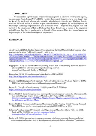 17
CONCLUSION
We can see that a great success of economic development in a number countries and regions,
such as Japan, South Korea (YUN, (2008)) western Europa and Singapore, have been largely due
to knowledge cards and other creative activities stimulating the intensive use. I believe that the
result of this work makes it possible to put forward concrete proposals for the development of
knowledge, technology implementation plan at national level. I hope that this proposal will find
support of the Government of Latvia. I believe that, if you do not want to remain in the stagnation
and doldrums, then there is no alternative to this path of development. Therefore, it must become an
important part of the national development programmes
REFERENCES
Aberbrese, A. (2013) Behind the Scenes: Conceptualizing the Mind-Map of the Entrepreneur when
dealing with Strategic Problems Retrieved 21 Mai 2016
http://chicago.ssrn.com/delivery.php?ID=3220050830220840950011201120731120280390810230
74004060009028106097017127005081068031027023115056106051041114066070099105010064
12306005901408000312208100102009700010001904100809807811611102302808911812201908
9114116028020001123107072097076005003029092119&EXT=pdf
Biggerplate (2015) The Essential Guide to Getting Started with Mind Mapping Software. Retrieved
21 Mai 2016 from http://mindmappingsoftwareblog.com/wp-
content/9ms9/Essential_Guide_to_MMS.pdf
Biggerplate (2016) Biggerplate annual report Retrieved 21 Mai 2016
http://www.biggerplate.com/annual-report-2016
Bryson, J. (2013) Engaging Adult Learners: Philosophy, Principles and Practices. Retrieved 21 Mai
2016 from http://northernc.on.ca/leid/docs/engagingadultlearners.pdf
Buzan, T. Principles of mind mapping (1980) Retrieved Mai 2, 2016 from
https://imindmap.com/how-to-mind-map/
Davies, M. (2010) Concept mapping, mind mapping and argument mapping: what are the differences and do
they matter? Springer Science+Business Media B.V. 2010 Retrieved Mai 2, 2016 from
https://www.academia.edu/448864/Mind_Mapping_Concept_Mapping_Argument_Mapping_What_are_
the_differences_and_Do_they_Matter
Davies, M. (2014) Computer-Aided ArgumentMapping as a Tool for Teaching Critical Thinking. Retrieved
Mai 2, 2015 from http://www.mitpressjournals.org/doi/pdf/10.1162/IJLM_a_00106
Enhancing Your Learning and Writing with Mind Maps, Concept Maps, Flow Charts, Tables etc. (2012)
Retrieved Mai 20, 2016 from http://www.uq.edu.au/student-
services/download/pdf/graphicOrganisers_v5.pdf
Eppler, M. J. (2006). A comparison between concept maps, mind maps, conceptual diagrams, and visual
metaphors as complementary tools for knowledge construction and sharing. Information Visualization,
 