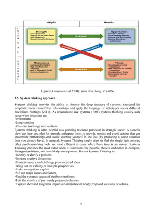 9
Figure 6.Components of SWOT, from Wenzhong, Z. (2009)
2.5. System thinking approach
Systems thinking provides the ability to observe the deep structure of systems, transcend the
simplistic linear cause/effect relationships and apply the language of archetypes across different
disciplines Santiago (2011). As recomended isee systems (2006) systems thinking usually adds
value when situations are:
•Problematic
•Long-standing
•Resistant to change interventions
Systems thinking is often helpful as a planning resource particular in strategic sector. A systems
view can help you plan for growth, anticipate limits to growth, predict and avoid actions that can
undermine partnerships, and avoid shooting yourself in the foot (by producing a worse situation
than you already have). In general, Systems Thinking rarely helps us find the single right answer;
other problem-solving tools are more efficient in cases where there truly is an answer. Systems
Thinking provides the most value when it illuminates the possible choices embedded in complex,
divergent problems, and their likely consequences. Do use Systems Thinking to:
•Identify or clarify a problem.
•Increase creative discussion.
•Promote inquiry and challenge pre-conceived ideas.
•Bring out the validity of multiple perspectives.
•Make assumptions explicit.
•Sift out major issues and factors.
•Find the systemic causes of stubborn problems.
•Test the viability of previously proposed solutions.
•Explore short and long term impacts of alternative or newly proposed solutions or actions.
 