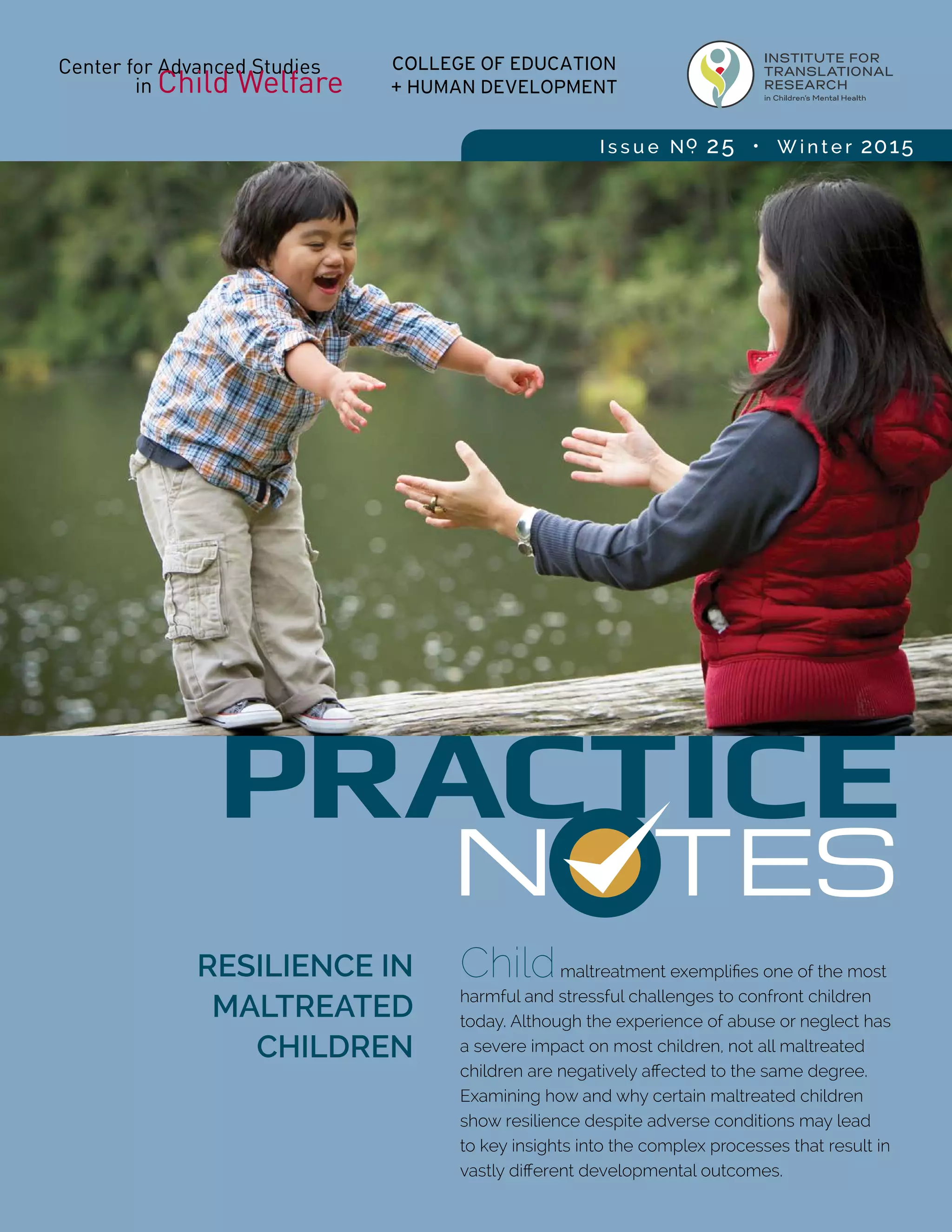 N TES
PRACTICE
RESILIENCE IN
MALTREATED
CHILDREN
Childmaltreatment exemplifies one of the most
harmful and stressful challenges to confront children
today. Although the experience of abuse or neglect has
a severe impact on most children, not all maltreated
children are negatively affected to the same degree.
Examining how and why certain maltreated children
show resilience despite adverse conditions may lead
to key insights into the complex processes that result in
vastly different developmental outcomes.
I s s u e No. 25 • W i n t e r 2015
 