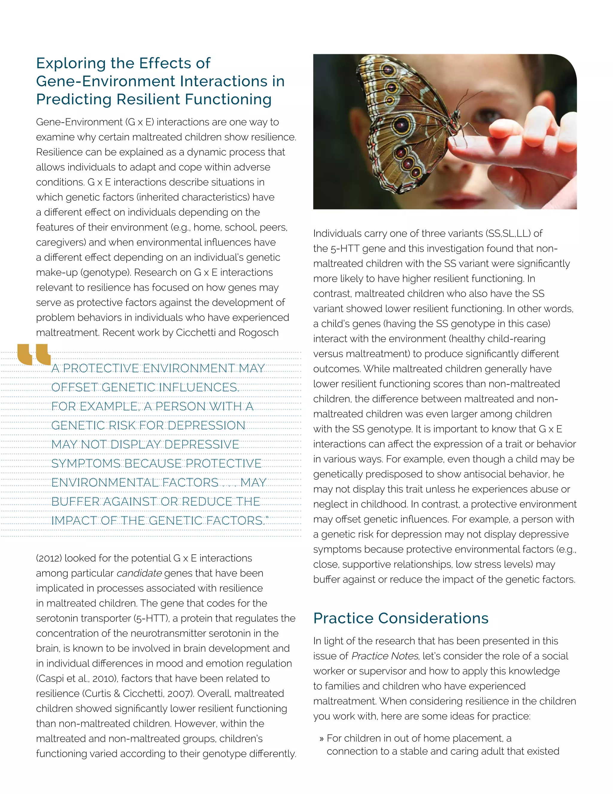 Exploring the Effects of
Gene-Environment Interactions in
Predicting Resilient Functioning
Gene-Environment (G x E) interactions are one way to
examine why certain maltreated children show resilience.
Resilience can be explained as a dynamic process that
allows individuals to adapt and cope within adverse
conditions. G x E interactions describe situations in
which genetic factors (inherited characteristics) have
a different effect on individuals depending on the
features of their environment (e.g., home, school, peers,
caregivers) and when environmental influences have
a different effect depending on an individual’s genetic
make-up (genotype). Research on G x E interactions
relevant to resilience has focused on how genes may
serve as protective factors against the development of
problem behaviors in individuals who have experienced
maltreatment. Recent work by Cicchetti and Rogosch
(2012) looked for the potential G x E interactions
among particular candidate genes that have been
implicated in processes associated with resilience
in maltreated children. The gene that codes for the
serotonin transporter (5-HTT), a protein that regulates the
concentration of the neurotransmitter serotonin in the
brain, is known to be involved in brain development and
in individual differences in mood and emotion regulation
(Caspi et al., 2010), factors that have been related to
resilience (Curtis & Cicchetti, 2007). Overall, maltreated
children showed significantly lower resilient functioning
than non-maltreated children. However, within the
maltreated and non-maltreated groups, children’s
functioning varied according to their genotype differently.
Individuals carry one of three variants (SS,SL,LL) of
the 5-HTT gene and this investigation found that non-
maltreated children with the SS variant were significantly
more likely to have higher resilient functioning. In
contrast, maltreated children who also have the SS
variant showed lower resilient functioning. In other words,
a child’s genes (having the SS genotype in this case)
interact with the environment (healthy child-rearing
versus maltreatment) to produce significantly different
outcomes. While maltreated children generally have
lower resilient functioning scores than non-maltreated
children, the difference between maltreated and non-
maltreated children was even larger among children
with the SS genotype. It is important to know that G x E
interactions can affect the expression of a trait or behavior
in various ways. For example, even though a child may be
genetically predisposed to show antisocial behavior, he
may not display this trait unless he experiences abuse or
neglect in childhood. In contrast, a protective environment
may offset genetic influences. For example, a person with
a genetic risk for depression may not display depressive
symptoms because protective environmental factors (e.g.,
close, supportive relationships, low stress levels) may
buffer against or reduce the impact of the genetic factors.
Practice Considerations
In light of the research that has been presented in this
issue of Practice Notes, let’s consider the role of a social
worker or supervisor and how to apply this knowledge
to families and children who have experienced
maltreatment. When considering resilience in the children
you work with, here are some ideas for practice:
»» For children in out of home placement, a
connection to a stable and caring adult that existed
A PROTECTIVE ENVIRONMENT MAY
OFFSET GENETIC INFLUENCES.
FOR EXAMPLE, A PERSON WITH A
GENETIC RISK FOR DEPRESSION
MAY NOT DISPLAY DEPRESSIVE
SYMPTOMS BECAUSE PROTECTIVE
ENVIRONMENTAL FACTORS . . . MAY
BUFFER AGAINST OR REDUCE THE
IMPACT OF THE GENETIC FACTORS.”
 