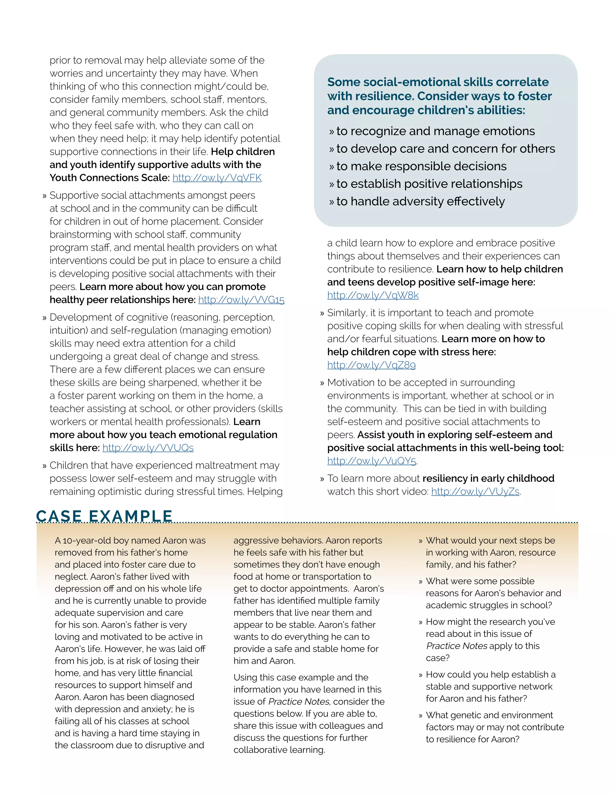 prior to removal may help alleviate some of the
worries and uncertainty they may have. When
thinking of who this connection might/could be,
consider family members, school staff, mentors,
and general community members. Ask the child
who they feel safe with, who they can call on
when they need help; it may help identify potential
supportive connections in their life. Help children
and youth identify supportive adults with the
Youth Connections Scale: http://ow.ly/VqVFK
»» Supportive social attachments amongst peers
at school and in the community can be difficult
for children in out of home placement. Consider
brainstorming with school staff, community
program staff, and mental health providers on what
interventions could be put in place to ensure a child
is developing positive social attachments with their
peers. Learn more about how you can promote
healthy peer relationships here: http://ow.ly/VVG15
»» Development of cognitive (reasoning, perception,
intuition) and self-regulation (managing emotion)
skills may need extra attention for a child
undergoing a great deal of change and stress.
There are a few different places we can ensure
these skills are being sharpened, whether it be
a foster parent working on them in the home, a
teacher assisting at school, or other providers (skills
workers or mental health professionals). Learn
more about how you teach emotional regulation
skills here: http://ow.ly/VVUQs
»» Children that have experienced maltreatment may
possess lower self-esteem and may struggle with
remaining optimistic during stressful times. Helping
a child learn how to explore and embrace positive
things about themselves and their experiences can
contribute to resilience. Learn how to help children
and teens develop positive self-image here:
http://ow.ly/VqW8k
»» Similarly, it is important to teach and promote
positive coping skills for when dealing with stressful
and/or fearful situations. Learn more on how to
help children cope with stress here:
http://ow.ly/VqZ89
»» Motivation to be accepted in surrounding
environments is important, whether at school or in
the community. This can be tied in with building
self-esteem and positive social attachments to
peers. Assist youth in exploring self-esteem and
positive social attachments in this well-being tool:
http://ow.ly/VuQY5.
»» To learn more about resiliency in early childhood
watch this short video: http://ow.ly/VUyZs.
CASE EXAMPLE
A 10-year-old boy named Aaron was
removed from his father’s home
and placed into foster care due to
neglect. Aaron’s father lived with
depression off and on his whole life
and he is currently unable to provide
adequate supervision and care
for his son. Aaron’s father is very
loving and motivated to be active in
Aaron’s life. However, he was laid off
from his job, is at risk of losing their
home, and has very little financial
resources to support himself and
Aaron. Aaron has been diagnosed
with depression and anxiety; he is
failing all of his classes at school
and is having a hard time staying in
the classroom due to disruptive and
aggressive behaviors. Aaron reports
he feels safe with his father but
sometimes they don’t have enough
food at home or transportation to
get to doctor appointments. Aaron’s
father has identified multiple family
members that live near them and
appear to be stable. Aaron’s father
wants to do everything he can to
provide a safe and stable home for
him and Aaron.
Using this case example and the
information you have learned in this
issue of Practice Notes, consider the
questions below. If you are able to,
share this issue with colleagues and
discuss the questions for further
collaborative learning.
»» ➢	What would your next steps be
in working with Aaron, resource
family, and his father?
»» ➢	What were some possible
reasons for Aaron’s behavior and
academic struggles in school?
»» ➢	How might the research you’ve
read about in this issue of
Practice Notes apply to this
case?
»» ➢	How could you help establish a
stable and supportive network
for Aaron and his father?
»» ➢	What genetic and environment
factors may or may not contribute
to resilience for Aaron?
Some social-emotional skills correlate
with resilience. Consider ways to foster
and encourage children’s abilities:
»» to recognize and manage emotions
»» to develop care and concern for others
»» to make responsible decisions
»» to establish positive relationships
»» to handle adversity effectively
 