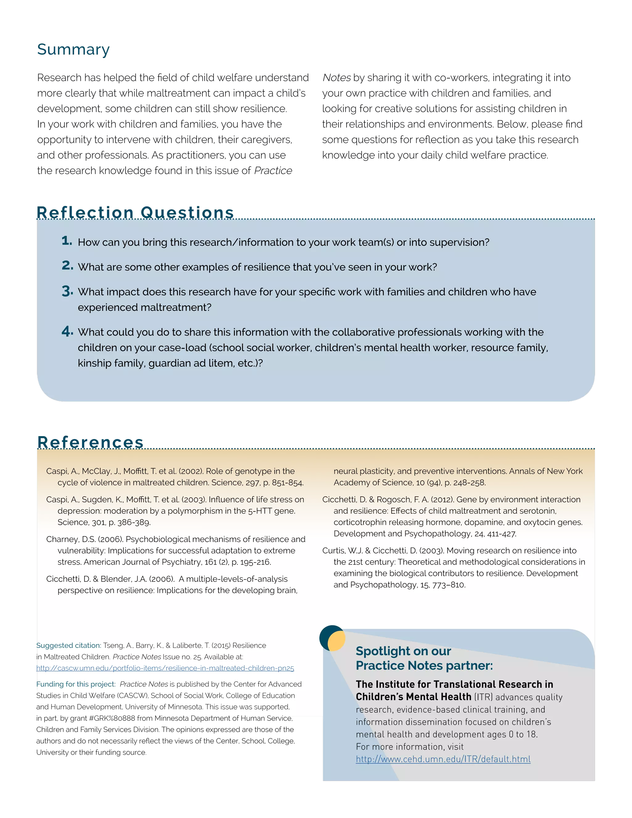 Summary
Research has helped the field of child welfare understand
more clearly that while maltreatment can impact a child’s
development, some children can still show resilience.
In your work with children and families, you have the
opportunity to intervene with children, their caregivers,
and other professionals. As practitioners, you can use
the research knowledge found in this issue of Practice
Notes by sharing it with co-workers, integrating it into
your own practice with children and families, and
looking for creative solutions for assisting children in
their relationships and environments. Below, please find
some questions for reflection as you take this research
knowledge into your daily child welfare practice.
References
Reflection Questions
Caspi, A., McClay, J., Moffitt, T. et al. (2002). Role of genotype in the
cycle of violence in maltreated children. Science, 297, p. 851-854.
Caspi, A., Sugden, K., Moffitt, T. et al. (2003). Influence of life stress on
depression: moderation by a polymorphism in the 5-HTT gene.
Science, 301, p. 386-389.
Charney, D.S. (2006). Psychobiological mechanisms of resilience and
vulnerability: Implications for successful adaptation to extreme
stress. American Journal of Psychiatry, 161 (2), p. 195-216.
Cicchetti, D. & Blender, J.A. (2006). A multiple-levels-of-analysis
perspective on resilience: Implications for the developing brain,
neural plasticity, and preventive interventions. Annals of New York
Academy of Science, 10 (94), p. 248-258.
Cicchetti, D. & Rogosch, F. A. (2012). Gene by environment interaction
and resilience: Effects of child maltreatment and serotonin,
corticotrophin releasing hormone, dopamine, and oxytocin genes.
Development and Psychopathology, 24, 411-427.
Curtis, W.J. & Cicchetti, D. (2003). Moving research on resilience into
the 21st century: Theoretical and methodological considerations in
examining the biological contributors to resilience. Development
and Psychopathology, 15, 773–810.
Suggested citation: Tseng, A., Barry, K., & Laliberte, T. (2015) Resilience
in Maltreated Children. Practice Notes Issue no. 25. Available at:
http://cascw.umn.edu/portfolio-items/resilience-in-maltreated-children-pn25
Funding for this project: Practice Notes is published by the Center for Advanced
Studies in Child Welfare (CASCW), School of Social Work, College of Education
and Human Development, University of Minnesota. This issue was supported,
in part, by grant #GRK%80888 from Minnesota Department of Human Service,
Children and Family Services Division. The opinions expressed are those of the
authors and do not necessarily reflect the views of the Center, School, College,
University or their funding source.
1.	How can you bring this research/information to your work team(s) or into supervision?
2.	What are some other examples of resilience that you’ve seen in your work?
3.	What impact does this research have for your specific work with families and children who have
experienced maltreatment?
4.	What could you do to share this information with the collaborative professionals working with the
children on your case-load (school social worker, children’s mental health worker, resource family,
kinship family, guardian ad litem, etc.)?
Spotlight on our
Practice Notes partner:
The Institute for Translational Research in
Children’s Mental Health (ITR) advances quality
research, evidence-based clinical training, and
information dissemination focused on children’s
mental health and development ages 0 to 18.
For more information, visit
http://www.cehd.umn.edu/ITR/default.html
 