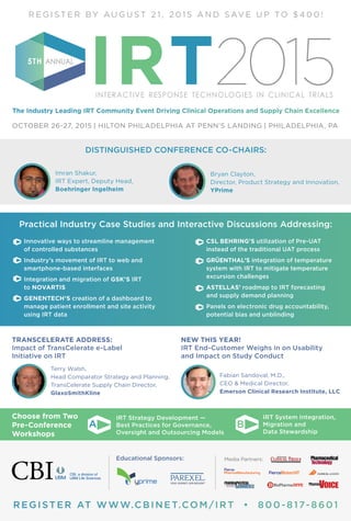 REGISTER AT WWW.CBINET.COM/IRT • 800-817-8601
R E G I S T E R BY A U G U S T 2 1 , 2 0 1 5 A N D S AV E U P TO $ 4 0 0 !
The Industry Leading IRT Community Event Driving Clinical Operations and Supply Chain Excellence
IRTINTERACTIVE RESPONSE TECHNOLOGIES IN CLINICAL TRIALS
5TH ANNUAL
2015
OCTOBER 26-27, 2015 | HILTON PHILADELPHIA AT PENN’S LANDING | PHILADELPHIA, PA
Practical Industry Case Studies and Interactive Discussions Addressing:
	 Innovative ways to streamline management
of controlled substances
	 Industry’s movement of IRT to web and
smartphone-based interfaces
	 Integration and migration of GSK’S IRT
to NOVARTIS
	 GENENTECH’S creation of a dashboard to
manage patient enrollment and site activity
using IRT data
	 CSL BEHRING’S utilization of Pre-UAT
instead of the traditional UAT process
	 GRÜENTHAL’S integration of temperature
system with IRT to mitigate temperature
excursion challenges
	 ASTELLAS’ roadmap to IRT forecasting
and supply demand planning
	 Panels on electronic drug accountability,
potential bias and unblinding
Media Partners:Educational Sponsors:
CBI, a division of
UBM Life Sciences
NEW THIS YEAR!
IRT End-Customer Weighs in on Usability
and Impact on Study Conduct
	 Fabian Sandoval, M.D.,
CEO & Medical Director,
Emerson Clinical Research Institute, LLC
TRANSCELERATE ADDRESS:
Impact of TransCelerate e-Label
Initiative on IRT
	 Terry Walsh,
Head Comparator Strategy and Planning,
TransCelerate Supply Chain Director,
GlaxoSmithKline
	 Imran Shakur,
IRT Expert, Deputy Head,
Boehringer Ingelheim
	 Bryan Clayton,
Director, Product Strategy and Innovation,
YPrime
DISTINGUISHED CONFERENCE CO-CHAIRS:
	 IRT Strategy Development —
Best Practices for Governance,
Oversight and Outsourcing Models
	 IRT System Integration,
Migration and
Data Stewardship
Choose from Two
Pre-Conference
Workshops
A B
 