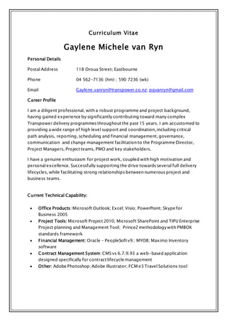 Curriculum Vitae
Gaylene Michele van Ryn
Personal Details
Postal Address 118 Oroua Street; Eastbourne
Phone 04 562-7136 (hm) ; 590 7236 (wk)
Email Gaylene.vanryn@transpower.co.nz; pgvanryn@gmail.com
Career Profile
I am a diligent professional, with a robust programme and project background,
having gained experience by significantly contributing toward many complex
Transpower delivery programmes throughout the past 15 years. I am accustomed to
providing a wide range of high level support and coordination, including critical
path analysis, reporting, scheduling and financial management, governance,
communication and change management facilitation to the Programme Director,
Project Managers, Project teams, PMO and key stakeholders.
I have a genuine enthusiasm for project work, coupled with high motivation and
personal excellence. Successfully supporting the drive towards several full delivery
lifecycles, while facilitating strong relationships between numerous project and
business teams.
Current Technical Capability:
 Office Products: Microsoft Outlook; Excel; Visio; PowerPoint; Skype for
Business 2005
 Project Tools: Microsoft Project 2010; Microsoft SharePoint and TIPU Enterprise
Project planning and Management Tool; Prince2 methodology with PMBOK
standards framework
 Financial Management: Oracle - PeopleSoft v9 ; MYOB; Maximo Inventory
software
 Contract Management System: CMS vs 6.7.9.93 a web-based application
designed specifically for contract lifecycle management
 Other: Adobe Photoshop; Adobe Illustrator; FCM e3 Travel Solutions tool
 