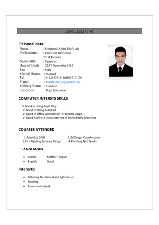 CURRICULUM VITAE
Personal data:
Name : Mohamed Abdel Shafy Aly
Professional : Electrical Draftsman
:BIM Detailer
Nationality : Egyptian
Date of Birth : 22ST November 1982
Sex : Male
Marital Status : Married
Tel : 01228379331&01067171030
E-mail : mabdelshafy2@gmail.Com
Military Status : Finished
Education : High Education
COMPUTER INTERSTS SKILLS  
V.Good In Using Revit Mep 
      V. Good In Using AutoCad  
      V. Good In Office Automation  Programs Usage.  
      V. Good Ability In Using Internet In Scientifically Searching 
COURSES ATTENDED 
1:Auto Cad 2006                                2:3d Design Coordination
      3:Fire Fighting Systems Design          4:Plumbing Net Works  
   LANGUAGES 
 Arabic    Mother Tongue 
 English   Good 
Interests: 
 Listening to classical and light music 
 Reading 
 Community Work 
 
