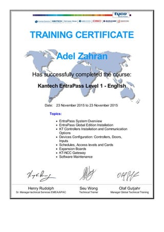 TRAINING CERTIFICATE
Adel Zahran
Has successfully completed the course:
Kantech EntraPass Level 1 - English
in:
Date: 23 November 2015 to 23 November 2015
Topics:
EntraPass System Overview
EntraPass Global Edition Installation
KT Controllers Installation and Communication
Options
Devices Configuration: Controllers, Doors,
Inputs
Schedules, Access levels and Cards
Expansion Boards
KT-NCC Gateway
Software Maintenance
Henry Rudolph Seu Wong Olaf Gutjahr
Sr. Manager technical Services EMEA/APAC Technical Trainer Manager Global Technical Training
7
 