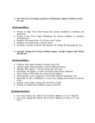 2. Over Two Years of working experience as Maintenance engineer in Hind elevators
Pvt. Ltd.
Job Responsibilities:-
 Worked in Jhajjar Power Plant Haryana like elevators installation & commission and
maintenance.
 Worked in Rosa Power Supply Shahjahanpur like elevators installation & commission
and maintenance.
 Installation & commissioning of vvvf drives and LT panels.
 Installation & commissioning of traction motors.
 Knowledge of all type of elevators like (hydraulic lift, hospital lift & passenger lift ect.)
3. Currently working in G I Group Staffing Company as Project engineer since March
2015 till now.
Job Responsibilities:-
 Collecting daily modem installation feedback from CDC.
 Updating regular Modem installation report to SDO (sub division).
 Managing field engineer’s work & resolving their field issues.
 Encouraging site engineers to achieve the desired target-modem installation.
 Giving training to DEO (data entry operator) & site engineers.
 Hand experience on site configuration tool & MMT (Material management tool).
 Responsible for DCU establishment at several towns including their hardware & software
set up.
 Ensuring is data transfer to taking place from DCU to CDC.
 Working for Prepaid Meter Installation project in PuVVNL.
SUMMER TRAINING
 Four weeks Training from AREVA T& D NAINI, Allahabad (2nd to 31st July2010).
 Four weeks Training from AREVA T& D NAINI, Allahabad (13thJune to 13th July
2011.)
 