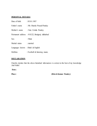 PERSONAL DETAILS
Date of birth : 05.01.1987
Father’s name : Mr. Sharda Prasad Pandey
Mother’s name : Smt. Urmila Pandey
Permanent address : 81E/22, Beniganj allahabad
Sex : Male
Marital status : married
Languages known : Hindi & English
Hobbies : Football & listening music.
DECLARATION
I hereby declare that the above furnished information is correct to the best of my knowledge
And belief.
Date:
Place: (Ritesh Kumar Pandey)
 