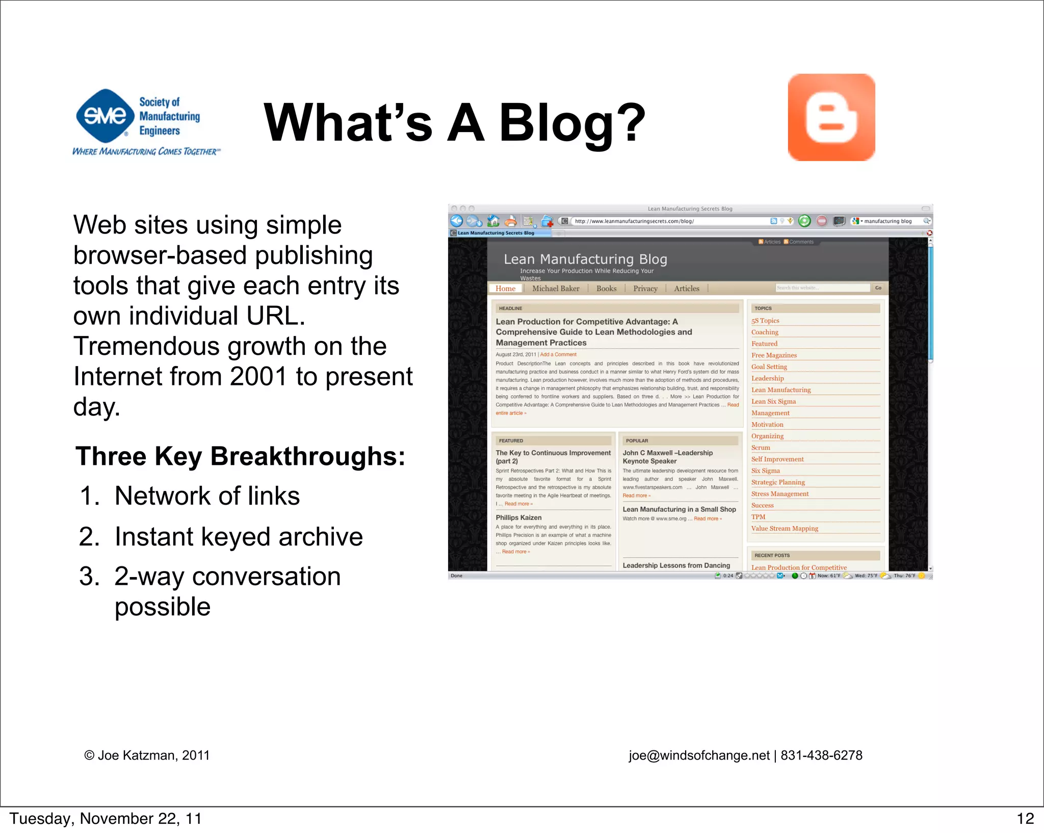 © Joe Katzman, 2011 joe@windsofchange.net | 831-438-6278
What’s A Blog?
Web sites using simple
browser-based publishing
tools that give each entry its
own individual URL.
Tremendous growth on the
Internet from 2001 to present
day.
Three Key Breakthroughs:
1. Network of links
2. Instant keyed archive
3. 2-way conversation
possible
12Tuesday, November 22, 11
 