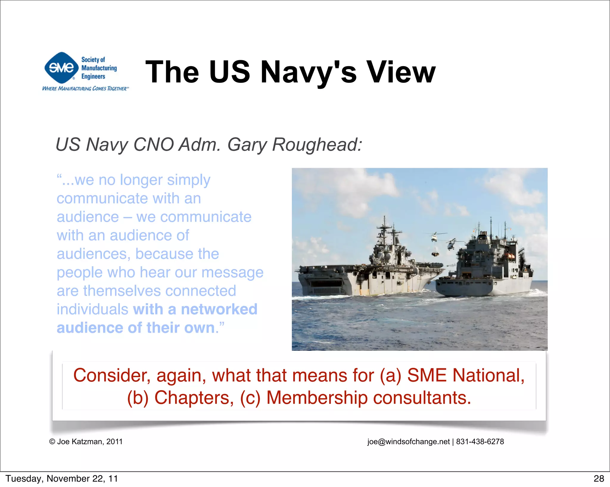 © Joe Katzman, 2011 joe@windsofchange.net | 831-438-6278
The US Navy's View
“...we no longer simply
communicate with an
audience – we communicate
with an audience of
audiences, because the
people who hear our message
are themselves connected
individuals with a networked
audience of their own.”
US Navy CNO Adm. Gary Roughead:
Consider, again, what that means for (a) SME National,
(b) Chapters, (c) Membership consultants.
28Tuesday, November 22, 11
 