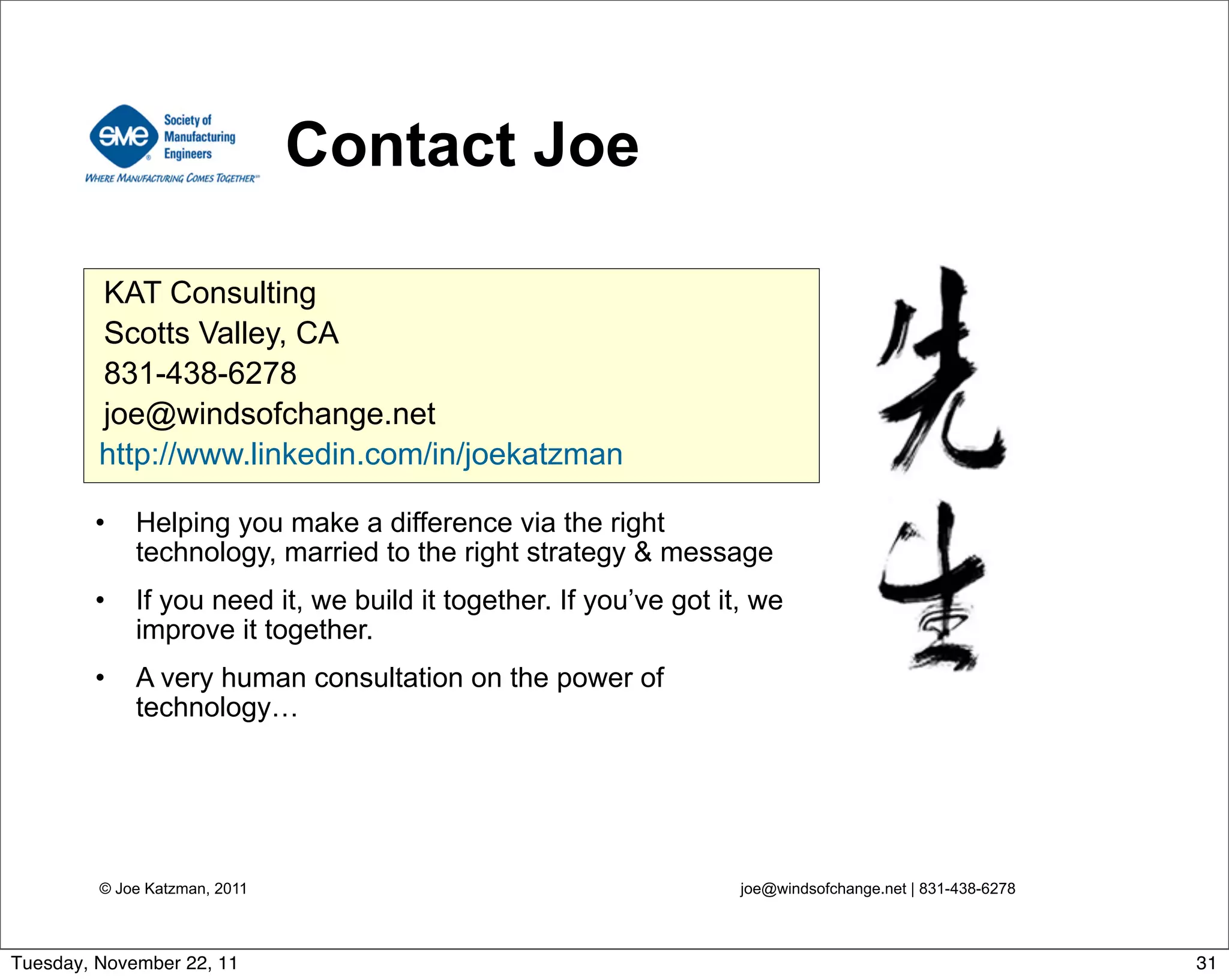 © Joe Katzman, 2011 joe@windsofchange.net | 831-438-6278
Contact Joe
• Helping you make a difference via the right
technology, married to the right strategy & message
• If you need it, we build it together. If you’ve got it, we
improve it together.
• A very human consultation on the power of
technology…
KAT Consulting
Scotts Valley, CA
831-438-6278
joe@windsofchange.net
http://www.linkedin.com/in/joekatzman
31Tuesday, November 22, 11
 