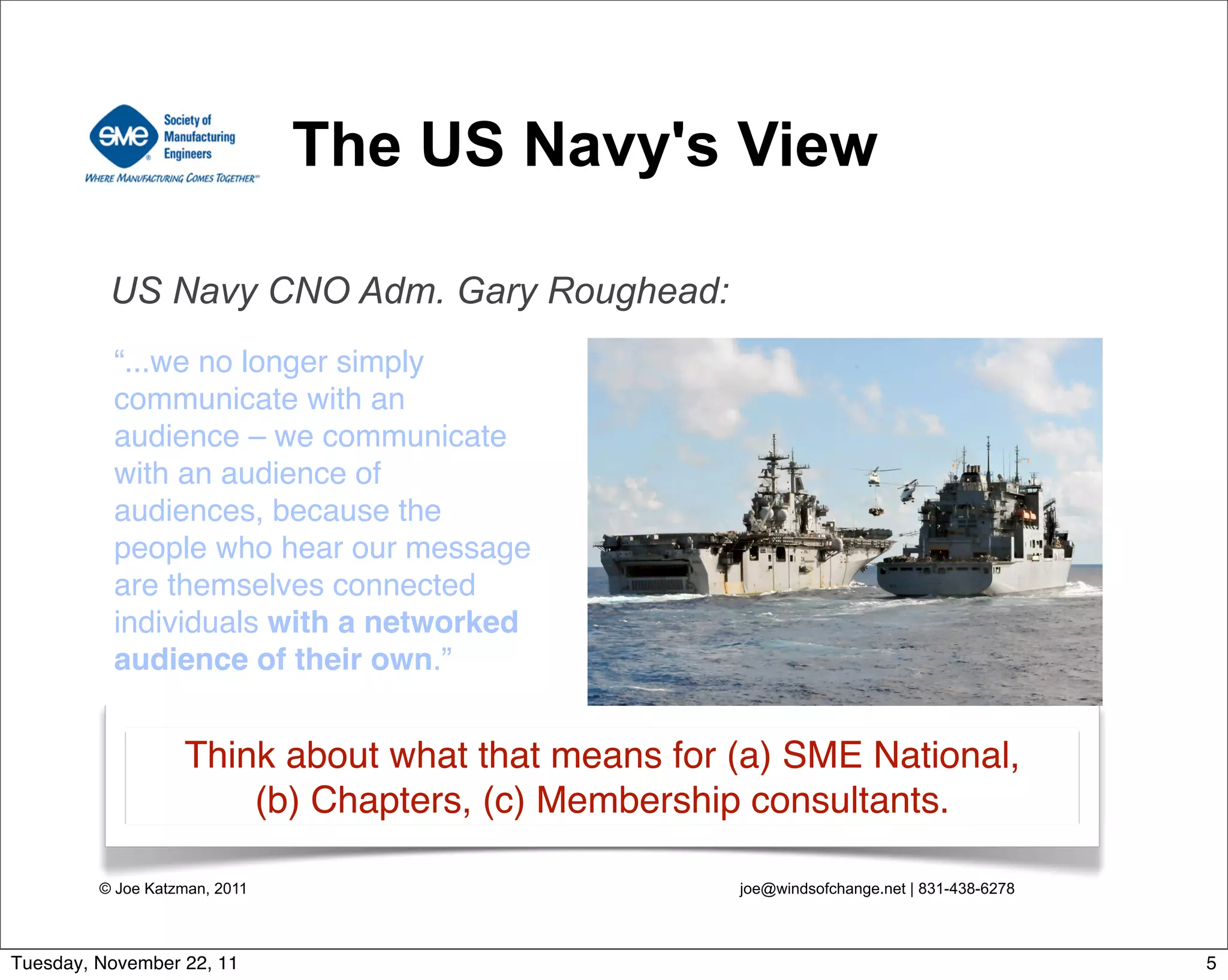 © Joe Katzman, 2011 joe@windsofchange.net | 831-438-6278
The US Navy's View
“...we no longer simply
communicate with an
audience – we communicate
with an audience of
audiences, because the
people who hear our message
are themselves connected
individuals with a networked
audience of their own.”
US Navy CNO Adm. Gary Roughead:
Think about what that means for (a) SME National,
(b) Chapters, (c) Membership consultants.
5Tuesday, November 22, 11
 