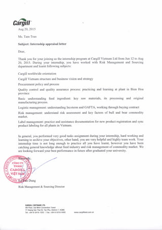@rrAug 20, 2015
Ms. Tam Tran
Subject: Internship appraisal letter
Dear,
Thank you for yourjoining us the internship program at Cargill Vietnam Ltd from Jun 12 to Aug
20, 2015. During your intemship, you have worked wilh Risk Management and Sourcing
department and leamt following subjects:
Cargill worldwide orientation
Cargill Vietnam structure and business vision and strategy
Procurement policy and process
Quality control and quality assurance process: practicing and leaming at plant in Bien Hoa
province
Basic understanding feed ingredient: key raw materials, its processing and original
manufacturing process.
Logistic management: understanding Incoterm and GAFTA, working through buying contract
Risk management: understand risk assessment and key factors of bull and bear commodity
market.
Label management: practice and assistance documentation for new product registration and sync
product labeling for all plants in Vietnam.
ln general, you performed very good tasks assignment during your intemship, hard working and
leaming to archive your objectives, other hand, you are very helpful and highly team work. Your
intemship time is not long enough to practice all you have leamt, however you have been
catching general knowledge about feed industry and risk management of commodity market. We
are looking forward your best performance in future after graduated your university.
Risk Management & Sourcing Director
(",
j{
r
e d.
CIRGILL VIEIT{AI' LTO.
4th Floor, oai Minh Convention Tower
77 Hoang Van ThaiSt, Tan Phu, oistrict 7, HCMC
Tel: +84-8-5416-1555 | Fax: +84-8-5416-04s5 www,cargillteed.com.vn
 