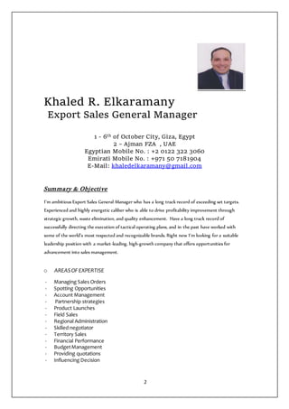 2
Khaled R. Elkaramany
Export Sales General Manager
1 - 6th of October City, Giza, Egypt
2 – Ajman FZA , UAE
Egyptian Mobile No. : +2 0122 322 3060
Emirati Mobile No. : +971 50 7181904
E-Mail: khaledelkaramany@gmail.com
Summary & Objective
I’m ambitious Export Sales General Manager who has a long track record of exceeding set targets.
Experienced and highly energetic caliber who is able to drive profitability improvement through
strategic growth, waste elimination, and quality enhancement. Have a long track record of
successfully directing the execution of tactical operating plans, and in the past have worked with
some of the world’s most respected and recognizable brands. Right now I’m looking for a suitable
leadership position with a market-leading, high-growth company that offers opportunities for
advancement into sales management.
o AREASOF EXPERTISE
- Managing Sales Orders
- Spotting Opportunities
- Account Management
- Partnership strategies
- Product Launches
- Field Sales
- Regional Administration
- Skilled negotiator
- Territory Sales
- Financial Performance
- BudgetManagement
- Providing quotations
- Influencing Decision
 