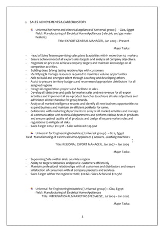 3
o SALES ACHIEVEMENTS& CAREERHISTORY
Universal for home and electrical appliances ( Universal group ) – Giza, Egypt
Field :Manufacturing of Electrical Home Appliances ( electric and gas water
heaters)
Title: EXPORT GENERAL MANAGER, Jan 2009 – Present
Major Tasks:
- Head of Sales Teamsupervising sales plans & activities within more than 55 markets
- Ensure achievementof all export sales targets and analyze all company objectives.
- Negotiate on prices to achieve company targets and maintain knowledge on all
competitor activities.
- Building deep & long lasting relationships with customers
- Identifying & manage resources required to maximize volume opportunities
- Able to build and energize talent through coaching and developing others
- Assist to prepare territory budgets and recommendappropriate distributors for all
assigned regions
- Designall organization projects and facilitate in sales .
- Developall objectives and goals for market sales and net revenue for all export
activities and implement all newproduct launches to achieve all sales objectives and
administer all merchandise for group brands.
- Analyze all market intelligence reports and identify all newbusiness opportunities to
expandbusiness and maintain an efficientportfolio for same.
- Collaborate with marketing departments to analyze all market activities and manage
all communication with technical departments and perform various tests in products
and ensure optimal quality of all products and design all export market rules and
regulations to mitigate all risks.
- Sales Target 2014 : $12.5M – Sales Achieved:$13.9 M
Universal for EngineeringIndustries ( Universal group ) – Giza, Egypt
Field : Manufacturing of Electrical Home Appliances ( cookers , washing machines
)
Title: REGIONAL EXPORT MANAGER, Jan 2007 – Jan 2009
Major Tasks:
- Supervising Sales within Arab countries region.
- Ability to target companies and passive customers effectively
- Maintain professional relationships with all customers and distributors and ensure
satisfaction of consumers with all company products and services.
- Sales Target within the region in 2008 : $20 M– Sales Achieved:$20.5M
Universal for EngineeringIndustries ( Universal group ) – Giza, Egypt
Field :Manufacturing of Electrical Home Appliances
Title: INTERNATIONALMARKETINGSPECIALIST, Jul2004 – Jan 2007
Major Tasks:
 