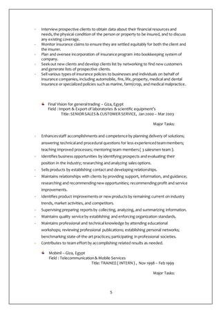 5
- Interview prospective clients to obtain data about their financial resources and
needs,the physical condition of the person or property to be insured, and to discuss
any existing coverage.
- Monitor insurance claims to ensure they are settled equitably for both the client and
the insurer.
- Plan and oversee incorporation of insurance program into bookkeeping system of
company.
- Seekout new clients and develop clients list by networking to find new customers
and generate lists of prospective clients.
- Sell various types of insurance policies to businesses and individuals on behalf of
insurance companies, including automobile, fire, life, property, medical and dental
insurance or specialized policies such as marine, farm/crop, and medical malpractice.
Final Vision for generaltrading – Giza, Egypt
Field :Import & Export of laboratories & scientific equipment’s
Title: SENIORSALES & CUSTOMERSERVICE, Jan 2000 – Mar 2003
Major Tasks:
- Enhancesstaff accomplishments and competence by planning delivery of solutions;
answering technicaland procedural questions for less experiencedteammembers;
teaching improved processes; mentoring team members( 3 salesmen team ).
- Identifies business opportunities by identifying prospects and evaluating their
position in the industry; researching and analyzing sales options.
- Sells products by establishing contact and developing relationships.
- Maintains relationships with clients by providing support, information, and guidance;
researching and recommendingnew opportunities; recommending profit and service
improvements.
- Identifies product improvements or new products by remaining current on industry
trends, market activities, and competitors.
- Supervising preparing reports by collecting, analyzing, and summarizing information.
- Maintains quality service by establishing and enforcing organization standards.
- Maintains professional and technical knowledge by attending educational
workshops; reviewing professional publications; establishing personal networks;
benchmarking state-of-the-art practices; participating in professional societies.
- Contributes to team effort by accomplishing related results as needed.
Mobinil – Giza, Egypt
Field : Telecommunication& Mobile Services
Title: TRAINEE( INTERN) , Nov 1998 – Feb 1999
Major Tasks:
 