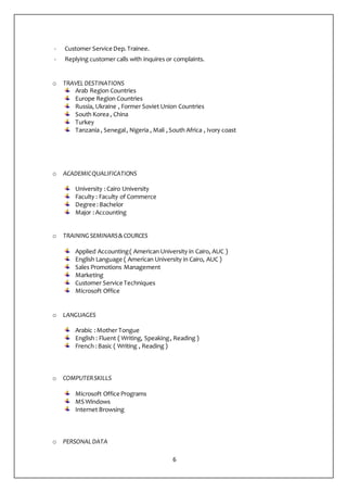 6
- Customer Service Dep.Trainee.
- Replying customer calls with inquires or complaints.
o TRAVEL DESTINATIONS
Arab Region Countries
Europe Region Countries
Russia, Ukraine , Former Soviet Union Countries
South Korea , China
Turkey
Tanzania , Senegal, Nigeria , Mali ,South Africa , Ivory coast
o ACADEMICQUALIFICATIONS
University :Cairo University
Faculty : Faculty of Commerce
Degree :Bachelor
Major :Accounting
o TRAINING SEMINARS& COURCES
Applied Accounting( American University in Cairo, AUC )
English Language ( American University in Cairo, AUC )
Sales Promotions Management
Marketing
Customer Service Techniques
Microsoft Office
o LANGUAGES
Arabic :Mother Tongue
English : Fluent ( Writing, Speaking, Reading )
French :Basic ( Writing , Reading )
o COMPUTERSKILLS
Microsoft Office Programs
MS Windows
Internet Browsing
o PERSONALDATA
 