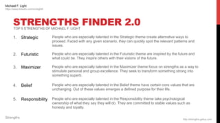 STRENGTHS FINDER 2.0
1. Strategic People who are especially talented in the Strategic theme create alternative ways to
proceed. Faced with any given scenario, they can quickly spot the relevant patterns and
issues.
2. Futuristic People who are especially talented in the Futuristic theme are inspired by the future and
what could be. They inspire others with their visions of the future.
3. Maximizer People who are especially talented in the Maximizer theme focus on strengths as a way to
stimulate personal and group excellence. They seek to transform something strong into
something superb.
4. Belief People who are especially talented in the Belief theme have certain core values that are
unchanging. Out of these values emerges a defined purpose for their life.
5. Responsibility People who are especially talented in the Responsibility theme take psychological
ownership of what they say they will do. They are committed to stable values such as
honesty and loyalty.
http://strengths.gallup.com
Strengths
Michael F. Light
https://www.linkedin.com/in/mlight0
TOP 5 STRENGTHS OF MICHAEL F. LIGHT
 