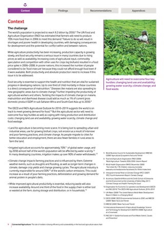 Connected Agriculture: The role of mobile in driving efficiency and sustainability in the food and agriculture value chain9
Context RecommendationsFindings Appendices
Context
The challenge
The world’s population is projected to reach 9.2 billion by 2050.5
The UN Food and
Agriculture Organization (FAO) has estimated that farmers will need to produce
70% more food than in 2006 to meet this demand.6
Failure to do so will result in
shortages and poorer health in developing countries, with damaging consequences
for development and the potential for conflict within and between nations.
While agriculture productivity has been increasing, production capacity is growing
slowly, and food security remains a serious issue in many countries due to rising
prices as well as availability. Increasing costs of agricultural input, commodity
speculation and competition with other uses for crops (eg biofuels) resulted in a food
price spike in 2006–2008. In poorer nations, this increased the number of people
considered to be ‘food insecure’ because they could not afford enough food even if
it were available. Both productivity and absolute production need to increase if this
issue is to be addressed.
Food security is essential to support the health and nutrition that are vital for sustained
progress in developing nations. Up to one third of child mortality in these countries
is a direct consequence of malnutrition.7
Diseases like malaria are also spreading to
new geographic areas due to climate change,8
further impeding the productivity of
agricultural workers and others. Tackling the impacts of climate change on malaria,
malnutrition and diarrhoeal disease could add as much as 1% of current gross
domestic product (GDP) in sub-Saharan Africa and South-East Asia up to 2030.9
The OECD and FAO’s Agricultural Outlook for 2010–2019 suggests the world is on
track to meet growing demand for food.10
But the agricultural sector will need to
overcome four key hurdles as well as coping with rising production and distribution
costs: changing land use and availability, growing water scarcity, climate change and
food wastage.
• Land for agriculture is becoming more scarce. It is being lost to spreading urban and
industrial areas, use for growing biofuel crops, soil erosion as a result of intensive
and poor farming practices, and climate change. As people migrate to cities for
better education and employment, there are also fewer families in rural areas to
farm the land.
• Irrigated agriculture accounts for approximately 70%11
of global water usage, and
by 2030 almost half of the world’s population will be affected by water scarcity.12
In many developing countries, irrigation makes up over 90% of water withdrawals.13
• Climate change impacts farming practices and is influenced by them. Extreme
weather events, such as droughts and flooding, as well as longer-term changes in
climate, damage crop yields and change growing cycles. The agricultural industry is
currently responsible for around 30%14
of the world’s carbon emissions. This could
increase as a result of poor farming practices, deforestation and growing demand for
animal protein in people’s diets.
• While improved agricultural productivity is essential, reducing waste will also
increase availability. Around one third of the food in the supply chain is either lost
or wasted at the farm, during storage and distribution, or in households.15
5	World Business Council for Sustainable Development (WBCSD)
(2008) ‘Agricultural Ecosystems Facts and Trends’
6 	Food and Agriculture Organization (FAO) (2006)
‘World Agriculture: Towards 2030/2050. Interim Report’
7 	World Health Organization (WHO) (November 2009)
‘Fact sheet No 178, Children: reducing mortality’
www.who.int/mediacentre/factsheets/fs178/en/index.html
8 	Intergovernmental Panel on Climate Change (IPCC) (2007)
‘IPCC Fourth Assessment Report: Climate Change’
9 	Accenture, GlaxoSmithKline and the Smith School of Enterprise
and the Environment at the University of Oxford (May 2011)
‘Climate Change and Health: Framing the Issue’
10 	Organization for Economic Co-operation and Development (OECD)
and FAO (2010) ‘The OECD–FAO Agricultural Outlook, 2010–2019’
11	UN-Water (2009) ‘The United Nations World Water Development
Report 3: Water in a Changing World’
12 	OECD (2008) ‘OECD Environmental Outlook to 2030’ and WBCSD
(2009) ‘Water Facts and Trends’
13 	WBCSD (2009) ‘Water Facts and Trends’
14	International Assessment of Agricultural Knowledge, Science
and Technology for Development (IAASTD) (2008) ‘Agriculture
at a Crossroads’
15	FAO (2011) ‘Global food losses and Food Waste: Extent, Causes
and Prevention’
Agriculture will need to overcome four key
hurdles: changing land use and availability;
growing water scarcity; climate change; and
food waste.
 