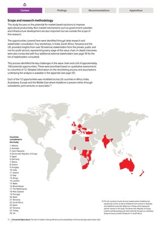 Connected Agriculture: The role of mobile in driving efficiency and sustainability in the food and agriculture value chain11
Context RecommendationsFindings Appendices
Scope and research methodology
This study focuses on the potential for market-based solutions to improve
agricultural productivity. Non-market mechanisms such as government subsidies
and infrastructure development are also important but are outside the scope of
this research.
The opportunities covered here were identified through desk research and
stakeholder consultation. Four workshops, in India, South Africa, Tanzania and the
UK, provided insights from over 50 external stakeholders from the private, public and
not-for-profit sectors, representing every stage of the value chain. In-depth interviews
were also conducted with four additional external stakeholders (see page 39 for the
list of stakeholders consulted).
This process identified the key challenges in the value chain and a list of approximately
100 potential opportunities. These were prioritised based on qualitative assessments
to a shortlist of 12. Detailed information on the shortlisting process and assumptions
underlying the analysis is available in the appendix (see page 33).
Each of the 12 opportunities was modelled across 26 countries in Africa, India,
Australasia, Europe and the Middle East where Vodafone is present either through
subsidiaries, joint ventures or associates.16
Countries
considered in
the study:
1. Albania
2. Australia
3. Czech Republic
4. Democratic Republic of Congo
5. Egypt
6. Germany
7. Ghana
8. Greece
9. Hungary
10. India
11. Ireland
12. Italy
13. Kenya
14. Lesotho
15. Malta
16. Mozambique
17. The Netherlands
18. New Zealand
19. Portugal
20. Qatar
21. Romania
22. South Africa
23. Spain
24. Tanzania
25. Turkey
26. UK
16 The 26 countries include 24 local markets where Vodafone has
operational control, as well as Vodafone’s joint venture in Australia
and Vodafone’s associate Safaricom in Kenya, which expressed
specific interest in the study. The Democratic Republic of Congo,
Lesotho and Mozambique are held indirectly through our subsidiary
Vodacom Group Limited (‘Vodacom’) in South Africa.
 