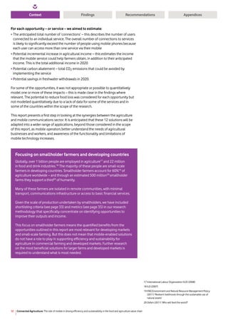 Connected Agriculture: The role of mobile in driving efficiency and sustainability in the food and agriculture value chain12
Context RecommendationsFindings Appendices
For each opportunity – or service – we aimed to estimate:
•	The anticipated total number of ‘connections’ – this describes the number of users
connected to an individual service. The overall number of connections to services
is likely to significantly exceed the number of people using mobile phones because
each user can access more than one service via their mobile
•	Potential incremental increase in agricultural income – this estimates the income
that the mobile service could help farmers obtain, in addition to their anticipated
income. This is the total additional income in 2020
•	Potential carbon abatement – total CO2 emissions that could be avoided by
implementing the service
•	Potential savings in freshwater withdrawals in 2020.
For some of the opportunities, it was not appropriate or possible to quantitatively
model one or more of these impacts – this is made clear in the findings where
relevant. The potential to reduce food loss was considered for each opportunity but
not modelled quantitatively due to a lack of data for some of the services and in
some of the countries within the scope of the research.
This report presents a first step in looking at the synergies between the agriculture
and mobile communications sector. It is anticipated that these 12 solutions will be
adapted into a wider range of applications, beyond those considered in the scope
of this report, as mobile operators better understand the needs of agricultural
businesses and workers, and awareness of the functionality and limitations of
mobile technology increases.
17 International Labour Organization (ILO) (2008)
18 ILO (2007)
19 IFAD Environment and Natural Resource Management Policy
(2011) ‘Resilient livelihoods through the sustainable use of
natural assets’
20 Oxfam (2011) ‘Who will feed the world?’
Focusing on smallholder farmers and developing countries
Globally, over 1 billion people are employed in agriculture17
and 22 million
in food and drink industries.18
The majority of these people are small-scale
farmers in developing countries. Smallholder farmers account for 60%19
of
agriculture worldwide – and through an estimated 500 million20
smallholder
farms they support a third20
of humanity.
Many of these farmers are isolated in remote communities, with minimal
transport, communications infrastructure or access to basic financial services.
Given the scale of production undertaken by smallholders, we have included
shortlisting criteria (see page 33) and metrics (see page 35) in our research
methodology that specifically concentrate on identifying opportunities to
improve their outputs and income.
This focus on smallholder farmers means the quantified benefits from the
opportunities outlined in this report are most relevant for developing markets
and small-scale farming. But this does not mean that mobile-enabled solutions
do not have a role to play in supporting efficiency and sustainability for
agriculture in commercial farming and developed markets. Further research
on the most beneficial solutions for larger farms and developed markets is
required to understand what is most needed.
 