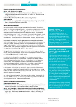 Connected Agriculture: The role of mobile in driving efficiency and sustainability in the food and agriculture value chain18
Context RecommendationsFindings Appendices
Potential barriers and recommendations:
Lack of trust in insurance schemes:
insurance companies and mobile service providers could identify a group of
smallholder farmers to act as ambassadors for the service, and demonstrate the
benefits of insurance.
Lack of sufficient mobile infrastructure to accurately monitor
weather events:
governments can support mobile service providers and encourage companies to
provide mobile infrastructure in remote areas.
Micro-lending platform
Micro-lending platforms could connect smallholders in developing
countries with individuals elsewhere willing to provide finance to help
the farmers to buy much-needed agricultural inputs. Mobile access
to micro-lending platforms provides a free and secure way for rural
and isolated borrowers to be matched to potential investors and gives
existing microfinance providers access to those who need loans the
most. Mobile payment records can be used as proof of credit history.
Boosting agricultural productivity in developing countries requires investment in
tools, machinery, seeds and fertiliser. Smallholders often lack the necessary savings
or access to capital. Their small, unreliable incomes make it difficult to get loans,
despite studies indicating that this group tends to have a low-risk profile. Borrowers
on low incomes make repayments higher than those of conventional borrowers and
the repayment rate can be as high as 97% in some regions.33
Farm yields suffer from the lack of funds. In hard times farmers may even have to
harvest their crops prematurely to provide food or cash, leading to a lower crop yield
and poor-quality produce that is difficult to sell.
A mobile micro-lending platform could give farmers the chance to advertise
their capital needs to a global audience online. Farmers could use their mobiles
to communicate the amount they need, the intended use of the money and the
expected return on investment. Investors could browse profiles of borrowers,
selecting a value and risk profile that suits them. Once a loan is agreed the funds
could be transferred directly to the farmer via a mobile payment system.
Such a platform could help to secure a flow of small investments to farmers and
boost agricultural productivity. This would benefit farmers by helping them to buy
better agriculture products, such as more resilient seeds, plant larger areas and avoid
having to harvest crops too early.
Our analysis estimates that a total of 56 million farmers could be connected to this
service in 2020 but we were not able to complete further quantification of benefits
from this opportunity due to lack of appropriate data.
Potential barriers and recommendations:
Investors’ perception of risk:
micro-finance providers can advertise their borrowers’ repayment rate and screen
individual loan requests for factors likely to lead to default on loans.
Lack of clarity over who is responsible for arbitration in the case of a dispute:
mobile lending platforms would need to have clear rules on dealing with disputes
among users. Governments have a role in regulating emerging technology to
protect users.
33 www.ruralpovertyportal.org
34 www.kiva.org/lend/192713
Basis of analysis:
Micro-lending platform
The modelling was completed for
smallholdings, defined as farms of two
hectares or less and assumed a medium
rate of adoption of mobile micro-lending
platforms. Known rates of mobile
penetration in the 26 local markets were
used as an indicator of the proportion of
people with access to mobile.
In practice: Kiva connects
farmers with investors around
the world34
Valentine Rutto is a single mother of three
who rears cattle and grows maize on her
farm in Sarura, Kenya. She secured a loan of
US$650 to buy four sheep and prepare five
acres of land for maize planting.
She secured her loan through Kiva, a
website that supports existing microfinance
institutions in developing countries by
connecting investors with entrepreneurs
that need loans. Investors can browse the
profiles of borrowers online and choose
to support people such as smallholder
farmers. Their investment helps farmers to
protect themselves against unpredictable
weather and crop yields, and plant or
animal diseases.
Valentine successfully repaid 100% of her
loan within 11 months. Kiva has provided
US$212 million in loans and the average
repayment rate is 98.71%.
 
