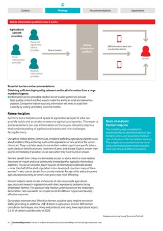 Connected Agriculture: The role of mobile in driving efficiency and sustainability in the food and agriculture value chain21
Context RecommendationsFindings Appendices
SMS information alerts sent
to subscribed farmers
Flow of content
Farmer
News and
agronomy
advice
provider
Price
information
provider
Agricultural
content
providers
Weather
information
provider
Mobile
information
platform
Mobile information platform: how it works
Potential barriers and recommendations:
Obtaining sufficient high-quality, relevant and local information from a large
number of agents:
information service providers need to recruit trusted partners to provide
high-quality content and find ways to make the advice as local and relevant as
possible. Companies that are sourcing information will need to build their
capacity by scaling up existing business models.
Farmer helpline
Farmers call a helpline and speak to agricultural experts who can
provide quick and accurate answers to agricultural queries. The experts
and researchers can use information on the issues raised to improve
their understanding of agricultural trends and the challenges
facing farmers.
Using their mobile phone, farmers call a helpline staffed by agricultural experts to ask
about problems they are facing, such as the appearance of new pests or the use of
chemicals. They could also send photos via their mobile to get more specific advice,
particularly on identification and treatment of pests and disease. Experts answer their
queries immediately if possible, or call back when they have found an answer.
Farmers benefit from cheap and immediate access to advice which is more reliable
than word-of-mouth and local community knowledge that typically informs local
practices. This service provides expert sources of information to illiterate people
– more than half of the adult population in less developed countries, many of them
women36
– who cannot benefit from printed material. Access to this advice improves
agricultural productivity as farmers can grow crops more efficiently.
Data on subjects raised in calls and sources of calls can provide agricultural
specialists and research organisations with direct exposure to problems facing
smallholder farmers. This data can help improve understanding of the challenges
farmers face, help specialists to compile trends for different regions and develop
effective responses.
Our analysis estimates that 58 million farmers could be using helpline services in
2020, generating an additional US$18 billion in agricultural income. With farmers
using better techniques, machinery and products, and using fewer agricultural inputs,
0.6 Mt of carbon could be saved in 2020.
36 www.uis.unesco.org/Library/Documents/PovEr.pdf
Basis of analysis:
Farmer helpline
The modelling was completed for
smallholder farms, defined as farms of two
hectares or less, and assumed a medium
rate of adoption of farmer helpline services.
The analysis also assumed that the rate of
calls to the helpline per month would be
fixed over time and different locations.
 