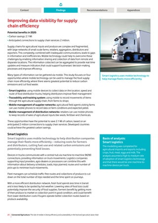 Connected Agriculture: The role of mobile in driving efficiency and sustainability in the food and agriculture value chain23
Context RecommendationsFindings Appendices
Improving data visibility for supply
chain efficiency
Potential benefits in 2020:
•	Carbon savings: 2.1 Mt
•	Anticipated connections to supply chain services: 2 million.
Supply chains for agricultural inputs and produce are complex and fragmented,
with large networks of small-scale farms, retailers, aggregators, distributors and
exporters. This complexity, combined with inadequate communications, leads to gaps
in information and inefficiencies. Mobile technology could help to overcome these
challenges by enabling information sharing and collection of data from remote and
disparate locations. The information collected can be aggregated to provide real-time
updates and measure indicators that could support businesses’ decision-making
processes and improve efficiency.
Many types of information can be gathered via mobile. This study focuses on four
opportunities where mobile technology can be used to manage the food supply
chain more efficiently, where there seems greatest potential to reduce carbon
emissions and cut food waste:
•	Smart logistics: using mobile devices to collect data on the location, speed and
route of food distribution trucks, helping distributors improve fleet management
•	Traceability and tracking system: using mobile to record movements of items
through the agricultural supply chain, from farms to shops
•	Mobile management of supplier networks: agricultural field agents visiting farms
can use mobile phones to record data on farm conditions and expected yields
•	Mobile management of distribution networks: retailers can use mobile phones
to keep records of sales of agricultural inputs like seeds, fertiliser and chemicals.
These opportunities have the potential to save 2.1 Mt of carbon, based on an
anticipated 2 million connections to supply chain services. Developed countries
could achieve the greatest carbon savings.
Smart logistics
Smart logistics uses mobile technology to help distribution companies
manage their fleets more efficiently – reducing costs for farmers
and distributors, cutting fuel use and related carbon emissions and
potentially preventing food losses.
Devices in trucks communicate with a central hub via machine-to-machine (M2M)
connections, providing information on truck movements. Logistics companies
supporting input providers, agro-dealers or processors can combine this with
information about delivery schedules, loads, trips planned, routes and number of
pick-ups to minimise truck movements.
Fleet managers can schedule traffic-free routes and collections of produce to cut
down on the total number of trips needed and the time spent on journeys.
With a more efficient distribution network, fresh food spends less time in transit
and is less likely to be spoiled by hot weather. Lowering rates of food loss could
potentially improve the security of food supplies. Farmers benefit by getting more
of their produce to market or collection point in good condition, and could benefit
from lower distribution costs if buyers operate better collection routes based on
produce availability.
Smart logistics uses mobile technology to
help manage fleets more efficiently.
Basis of analysis:
Smart logistics
The modelling was completed for
agricultural imports and exports including
crops, fruit, meat, eggs and milk. The
analysis assumed a high to medium rate
of adoption of smart logistics technology
and that there would be one machine-to-
machine device per truck.
 