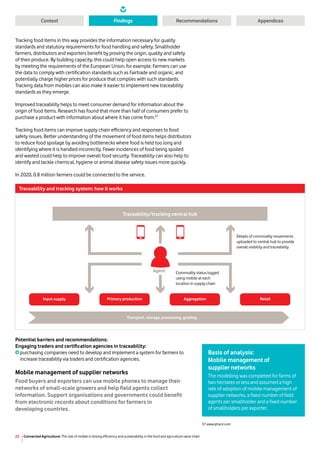 Connected Agriculture: The role of mobile in driving efficiency and sustainability in the food and agriculture value chain25
Context RecommendationsFindings Appendices
Tracking food items in this way provides the information necessary for quality
standards and statutory requirements for food handling and safety. Smallholder
farmers, distributors and exporters benefit by proving the origin, quality and safety
of their produce. By building capacity, this could help open access to new markets
by meeting the requirements of the European Union, for example. Farmers can use
the data to comply with certification standards such as Fairtrade and organic, and
potentially charge higher prices for produce that complies with such standards.
Tracking data from mobiles can also make it easier to implement new traceability
standards as they emerge.
Improved traceability helps to meet consumer demand for information about the
origin of food items. Research has found that more than half of consumers prefer to
purchase a product with information about where it has come from.37
Tracking food items can improve supply chain efficiency and responses to food
safety issues. Better understanding of the movement of food items helps distributors
to reduce food spoilage by avoiding bottlenecks where food is held too long and
identifying where it is handled incorrectly. Fewer incidences of food being spoiled
and wasted could help to improve overall food security. Traceability can also help to
identify and tackle chemical, hygiene or animal disease safety issues more quickly.
In 2020, 0.8 million farmers could be connected to the service.
Potential barriers and recommendations:
Engaging traders and certification agencies in traceability:
purchasing companies need to develop and implement a system for farmers to
increase traceability via traders and certification agencies.
Mobile management of supplier networks
Food buyers and exporters can use mobile phones to manage their
networks of small-scale growers and help field agents collect
information. Support organisations and governments could benefit
from electronic records about conditions for farmers in
developing countries.
Traceability and tracking system: how it works
Details of commodity movements
uploaded to central hub to provide
overall visibility and traceability
Agent
Traceability/tracking central hub
Input supply Primary production Aggregation Retail
Transport, storage, processing, grading
Commodity status logged
using mobile at each
location in supply chain
Basis of analysis:
Mobile management of
supplier networks
The modelling was completed for farms of
two hectares or less and assumed a high
rate of adoption of mobile management of
supplier networks, a fixed number of field
agents per smallholder and a fixed number
of smallholders per exporter.
37 www.qtrace.com
 