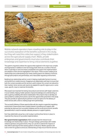 31
Context RecommendationsFindings Appendices
Connected Agriculture: The role of mobile in driving efficiency and sustainability in the food and agriculture value chain
Mobile network operators have a leading role to play in the
successful realisation of the benefits outlined in this study,
but they will need the collective support of key stakeholders
across the agricultural supply chain. NGOs, private
enterprises and governments must also contribute their
knowledge and expertise to bring critical elements together.
The systems required to deliver the opportunities explored in this report are complex
and fragmented. In addition to the technology itself, there are a number of factors
which could help to overcome these complexities and support the implementation
and adoption of the services highlighted in this report. These include: building local
relationships and understanding local needs, testing options for delivery of services
through pilot projects and partnerships, and a favourable regulatory environment.
Building local relationships will be crucial in helping smallholder farmers to access
and benefit from mobile services. Engaging local stakeholders will help to ensure that
both the content provided and the services used to deliver this content are tailored to
their markets. Some services will need to be adapted for specific regions and, in some
cases, specific crops to maximise the benefits.
Pilot projects are important for testing new products and services with target customers
in local markets, helping mobile operators improve knowledge and understanding, as
well as gaining credibility with diverse stakeholders. Pilot projects help to identify and
solve problems, building the business case for the opportunities presented in this study.
They also provide an opportunity for partners to test out options for the delivery of
these services with a view to creating longer term partnerships.
The successful delivery of these opportunities will also require a supportive regulatory
environment. Governments have a vested interest in providing such support, with
potential tax revenues from successful initiatives and the social and economic benefits
generated which could, for example, alleviate pressure on support systems.
Each key stakeholder group has a role to play in putting these factors in place to
maximise the chances of successful implementation:
Non-governmental organisations: NGOs already have the relevant local
knowledge and relationships in place. Through strategic partnerships with mobile
network operators and governments, they can use this to extend the impacts of
their efforts well beyond their existing sphere of influence. Mobile operators will
look to them for guidance and local understanding to help ensure that the services
Recommendations
 