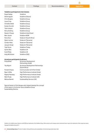 Connected Agriculture: The role of mobile in driving efficiency and sustainability in the food and agriculture value chain40
Context RecommendationsFindings Appendices
Vodafone participants  interviewees
Rupal Vaidya	 Vodafone
Derek Appiah	 Vodafone (Ghana)
Chris Burgess	 Vodafone Group
Laura Crow	 Vodafone Group
Christèle Delbé	 Vodafone Group
Gustav Grundin	 Vodafone Group
Tobin Ireland	 Vodafone Group
Kerry Snelling	 Vodafone Group
Naveen Chopra	 Vodafone India (Essar)
Marc Sauter	 Vodafone M2M
Feroz Koor	 Vodacom (South Africa)
Dylan Lennox	 Vodacom (Tanzania)
Candice Rato	 Vodacom (Tanzania)
Jacques Voogt	 Vodacom (Tanzania)
Yigit Ozcan	 Vodafone Turkey
Garren Bird	 Vodafone UK
Scott Petty	 Vodafone UK
Andy McFarlane	 Vodafone (VGE)
Accenture participants  advisors
Pooja Bhatt	 Accenture Development
	 Partnerships (India)
Trip Allport	 Accenture Development Partnerships 		
	 (South Africa)
Puneet Chopra	 Communication  Hi-Tech (India)
Ryan Coffee	 High Performance Institute (India)
Raghav Narsalay	 High Performance Institute (India)
Mark Purdy	 High Performance Institute (UK)
Melissa Barrett	 Sustainability Services (UK)
Vodafone, the Vodafone logo, Vodacom and M-PESA are trademarks of the Vodafone Group. Other products and company names mentioned herein may be the trademarks of their respective owners.
Copyright © Vodafone Group 2011
Special thanks to Chris Burgess who helped develop the concept
of this report in his former role as Vodafone Group
Sustainability Director.
 