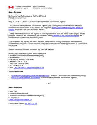 News Release
North American Polypropylene Rail Yard Project
Public Comments Invited
May 30, 2016 — Ottawa — Canadian Environmental Assessment Agency
The Canadian Environmental Assessment Agency (the Agency) must decide whether a federal
environmental assessment is required for the proposed North American Polypropylene Rail Yard
Project, located in Fort Saskatchewan, Alberta.
To help inform this decision, the Agency is seeking comments from the public on the project and its
potential effects on the environment, as described in the summary of the project description. All
comments received will be considered public.
As a next step, the Agency will post a decision on its website stating whether an environmental
assessment is required. If one is required, the public will have three more opportunities to comment on
the project.
Written comments must be submitted by June 20, 2016 to:
North American Polypropylene Rail Yard Project
Canadian Environmental Assessment Agency
Canada Place
9700 Jasper Avenue, Suite 1145
Edmonton, AB T5J 4C3
Telephone: 780-495-2037
Fax: 780-495-2876
Email: CEAA.NAPP.ACEE@ceaa-acee.gc.ca
Associated Links
 North American Polypropylene Rail Yard Project (Canadian Environmental Assessment Agency)
 Basics of Environmental Assessment (Canadian Environmental Assessment Agency)
- 30 -
Media Relations
Karen Fish
Communications Advisor
Canadian Environmental Assessment Agency
613-957-0278
Karen.Fish@ceaa-acee.gc.ca
Follow us on Twitter: @CEAA_ACEE
 